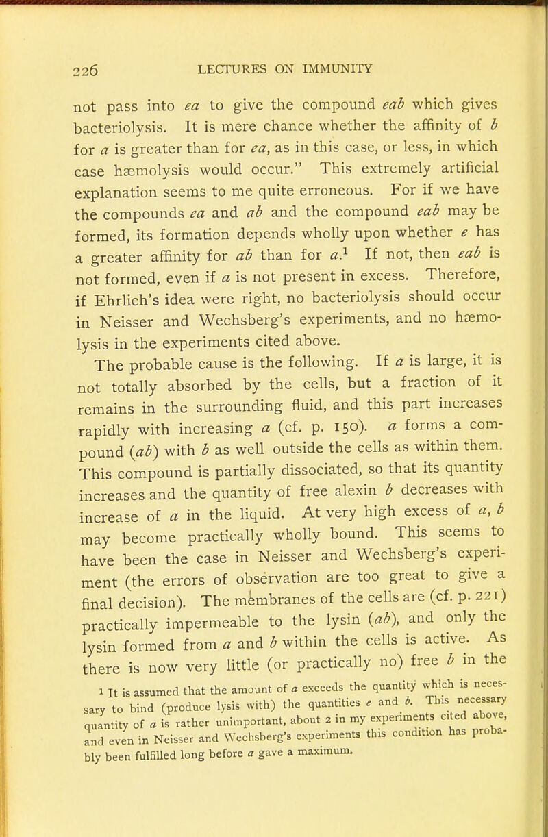 not pass into ea to give the compound eah which gives bacteriolysis. It is mere chance whether the affinity of b for a is greater than for ea, as in this case, or less, in which case hemolysis would occur. This extremely artificial explanation seems to me quite erroneous. For if we have the compounds ea and ab and the compound eab may be formed, its formation depends wholly upon whether e has a greater affinity for ab than for a} If not, then eab is not formed, even if a is not present in excess. Therefore, if Ehrlich's idea were right, no bacteriolysis should occur in Neisser and Wechsberg's experiments, and no haemo- lysis in the experiments cited above. The probable cause is the following. If a is large, it is not totally absorbed by the cells, but a fraction of it remains in the surrounding fluid, and this part increases rapidly with increasing a (cf. p. 150). a forms a com- pound {ab) with b as well outside the cells as within them. This compound is partially dissociated, so that its quantity increases and the quantity of free alexin b decreases with increase of a in the liquid. At very high excess of a, b may become practically wholly bound. This seems to have been the case in Neisser and Wechsberg's experi- ment (the errors of observation are too great to give a final decision). The membranes of the cells are (cf. p. 221) practically impermeable to the lysin {ab\ and only the lysin formed from a and b within the cells is active. As there is now very little (or practically no) free b in the 1 It is assumed that the amount of a exceeds the quantity which is neces- sary to bind (produce lysis with) the quantities . and 3. This necessary quantity of a is rather unimportant, about 2 in my expenments cited above, and even in Neisser and Wechsberg's experiments tins condition has proba- bly been fulfilled long before a gave a maximum.