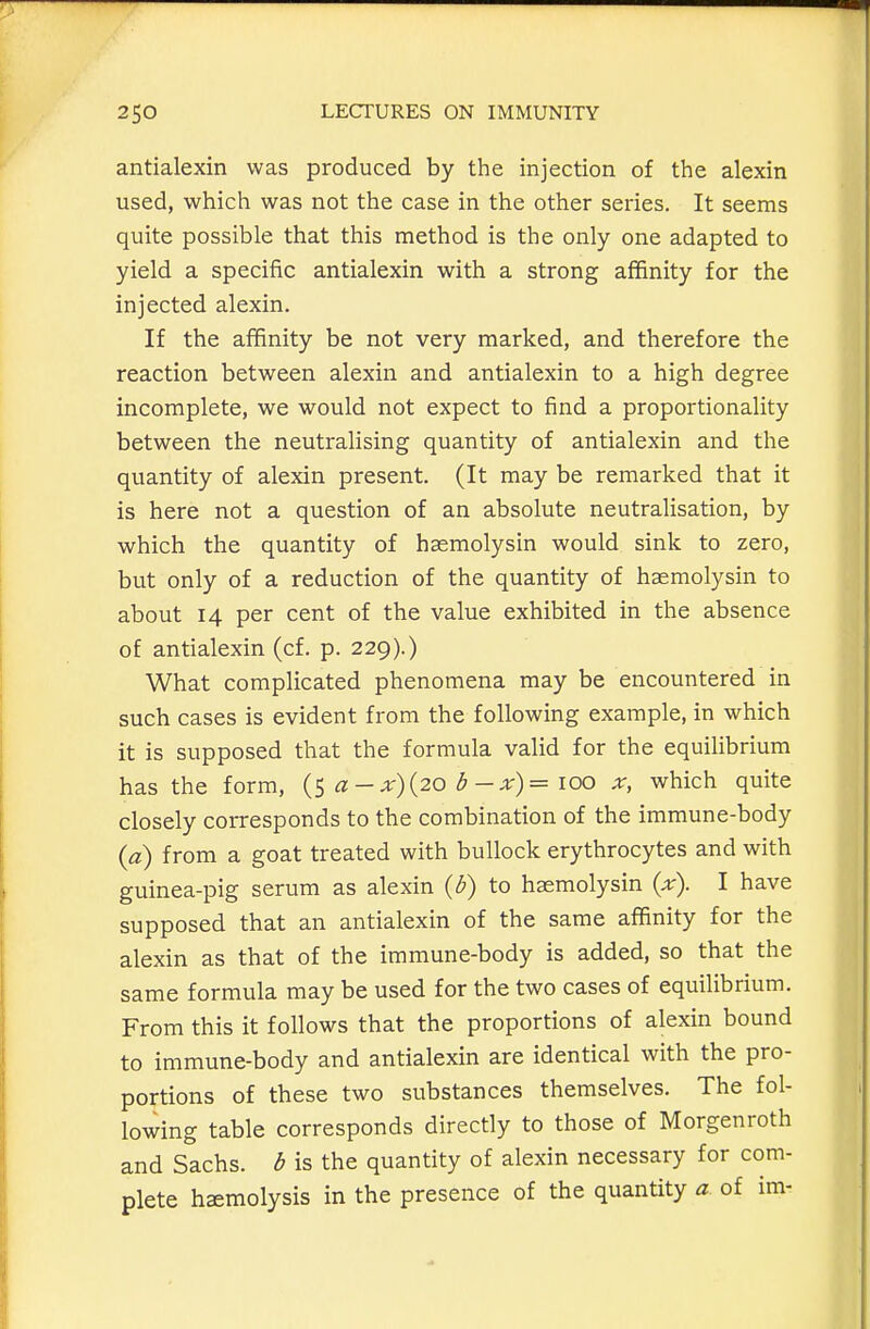 antialexin was produced by the injection of the alexin used, which was not the case in the other series. It seems quite possible that this method is the only one adapted to yield a specific antialexin with a strong affinity for the injected alexin. If the affinity be not very marked, and therefore the reaction between alexin and antialexin to a high degree incomplete, we would not expect to find a proportionality between the neutralising quantity of antialexin and the quantity of alexin present. (It may be remarked that it is here not a question of an absolute neutralisation, by which the quantity of haemolysin would sink to zero, but only of a reduction of the quantity of haemolysin to about 14 per cent of the value exhibited in the absence of antialexin (cf. p. 229).) What complicated phenomena may be encountered in such cases is evident from the following example, in which it is supposed that the formula valid for the equilibrium has the form, a - x){20 b -x)= \oo x, which quite closely corresponds to the combination of the immune-body {a) from a goat treated with bullock erythrocytes and with guinea-pig serum as alexin {b) to haemolysin {x). I have supposed that an antialexin of the same affinity for the alexin as that of the immune-body is added, so that the same formula may be used for the two cases of equilibrium. From this it follows that the proportions of alexin bound to immune-body and antialexin are identical with the pro- portions of these two substances themselves. The fol- lowing table corresponds directly to those of Morgenroth and Sachs, b is the quantity of alexin necessary for com- plete hemolysis in the presence of the quantity a of im-