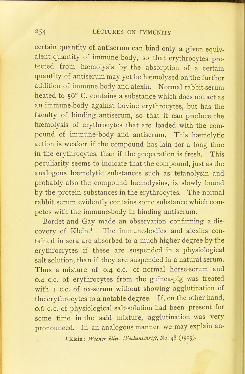 certain quantity of antiserum can bind only a given equiv- alent quantity of immune-body, so that erythrocytes pro- tected from haemolysis by the absorption of a certain quantity of antiserum may yet be haemolysed on the further addition of immune-body and alexin. Normal rabbit-serum heated to 56° C. contains a substance which does not act as an immune-body against bovine erythrocytes, but has the faculty of binding antiserum, so that it can produce the haemolysis of erythrocytes that are loaded with the com- pound of immune-body and antiserum. This haemolytic action is weaker if the compound has lain for a long time in the erythrocytes, than if the preparation is fresh. This peculiarity seems to indicate that the compound, just as the analogous haemolytic substances such as tetanolysin and probably also the compound haemolysins, is slowly bound by the protein substances in the erythrocytes. The normal rabbit serum evidently contains some substance which com- petes with the immune-body in binding antiserum. Bordet and Gay made an observation confirming a dis- covery of Klein.^ The immune-bodies and alexins con- tained in sera are absorbed to a much higher degree by the erythrocrytes if these are suspended in a physiological salt-solution, than if they are suspended in a natural serum. Thus a mixture of 0.4 c.c. of normal horse-serum and 0.4 c.c. of erythrocytes from the guinea-pig was treated with I c.c. of ox-serum without showing agglutination of the erythrocytes to a notable degree. If, on the other hand, 0.6 c.c. of physiological salt-solution had been present for some time in the said mixture, agglutination was very pronounced. In an analogous manner we may explain an- 1 Klein: Wiener klin. IVocAensc/iri/i, i^O. {190$).