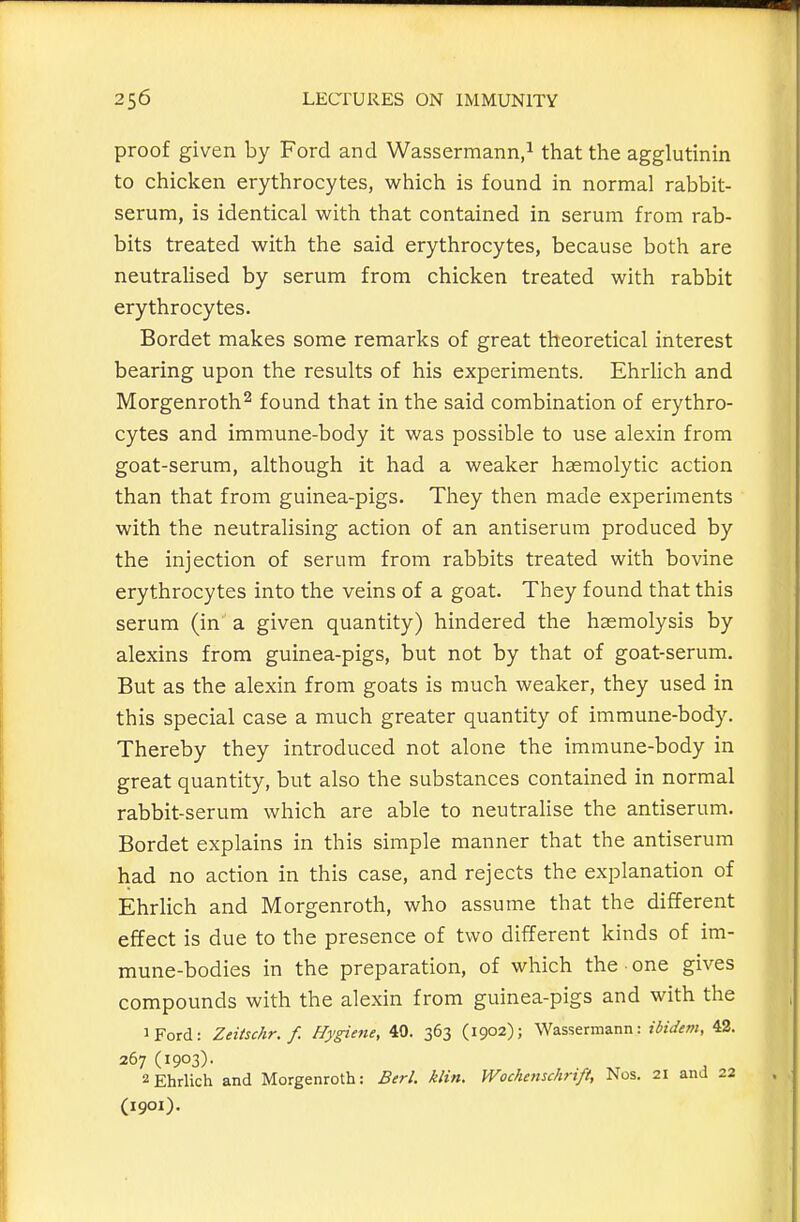 proof given by Ford and Wassermann,^ that the agglutinin to chicken erythrocytes, which is found in normal rabbit- serum, is identical with that contained in serum from rab- bits treated with the said erythrocytes, because both are neutralised by serum from chicken treated with rabbit erythrocytes. Bordet makes some remarks of great theoretical interest bearing upon the results of his experiments. EhrHch and Morgenroth^ found that in the said combination of erythro- cytes and immune-body it was possible to use alexin from goat-serum, although it had a weaker hasmolytic action than that from guinea-pigs. They then made experiments with the neutralising action of an antiserum produced by the injection of serum from rabbits treated with bovine erythrocytes into the veins of a goat. They found that this serum (in a given quantity) hindered the haemolysis by alexins from guinea-pigs, but not by that of goat-serum. But as the alexin from goats is much weaker, they used in this special case a much greater quantity of immune-body. Thereby they introduced not alone the immune-body in great quantity, but also the substances contained in normal rabbit-serum which are able to neutralise the antiserum. Bordet explains in this simple manner that the antiserum had no action in this case, and rejects the explanation of Ehrlich and Morgenroth, who assume that the different effect is due to the presence of two different kinds of im- mune-bodies in the preparation, of which the one gives compounds with the alexin from guinea-pigs and with the iFord: Zeiischr. f. Hygiene, 40. 363 (1902); Wassermann: ibidem, 42. 267 (1903)- , 2Ehrlich and Morgenroth: Berl. klin. Wochenschrift, Nos. 21 and 22 (1901).