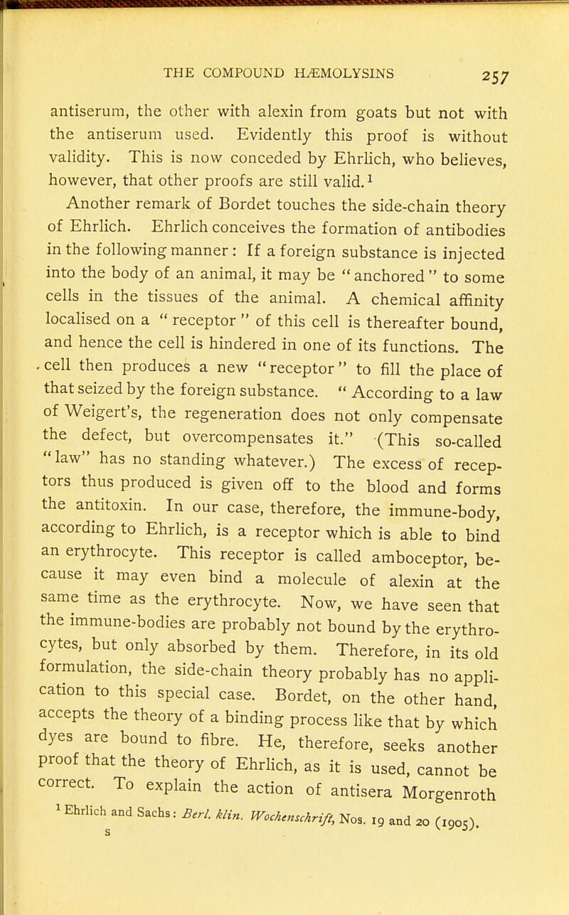 antiserum, the other with alexin from goats but not with the antiserum used. Evidently this proof is without validity. This is now conceded by Ehrlich, who believes, however, that other proofs are still valid. ^ Another remark of Bordet touches the side-chain theory of Ehrlich. Ehrlich conceives the formation of antibodies in the following manner: If a foreign substance is injected into the body of an animal, it may be  anchored  to some cells in the tissues of the animal. A chemical affinity localised on a  receptor  of this cell is thereafter bound, and hence the cell is hindered in one of its functions. The . cell then produces a new  receptor to fill the place of that seized by the foreign substance.  According to a law of Weigert's, the regeneration does not only compensate the defect, but overcompensates it. (This so-called law has no standing whatever.) The excess of recep- tors thus produced is given off to the blood and forms the antitoxin. In our case, therefore, the immune-body, according to Ehrlich, is a receptor which is able to bind an erythrocyte. This receptor is called amboceptor, be- cause it may even bind a molecule of alexin at the same time as the erythrocyte. Now, we have seen that the immune-bodies are probably not bound by the erythro- cytes, but only absorbed by them. Therefore, in its old formulation, the side-chain theory probably has no appli- cation to this special case. Bordet, on the other hand, accepts the theory of a binding process like that by which dyes are bound to fibre. He, therefore, seeks another proof that the theory of EhrHch, as it is used, cannot be correct. To explain the action of antisera Morgenroth 1 Ehrlich and Sachs: Berl. klin. Wcck.nschrifi, Nos. ig and 20 (1905).