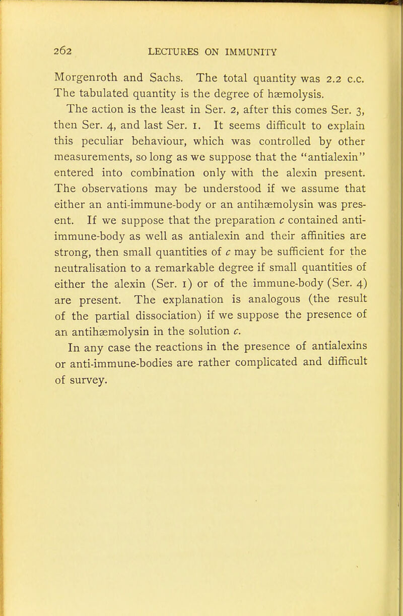 Morgenroth and Sachs. The total quantity was 2.2 c.c. The tabulated quantity is the degree of haemolysis. The action is the least in Ser. 2, after this comes Ser. 3, then Ser. 4, and last Ser. i. It seems difficult to explain this peculiar behaviour, which was controlled by other measurements, so long as we suppose that the antialexin entered into combination only with the alexin present. The observations may be understood if we assume that either an anti-immune-body or an antihaemolysin was pres- ent. If we suppose that the preparation c contained anti- immune-body as well as antialexin and their affinities are strong, then small quantities of c may be sufificient for the neutrahsation to a remarkable degree if small quantities of either the alexin (Ser. i) or of the immune-body (Ser. 4) are present. The explanation is analogous (the result of the partial dissociation) if we suppose the presence of an antihaemolysin in the solution c. In any case the reactions in the presence of antialexins or anti-immune-bodies are rather complicated and difficult of survey.