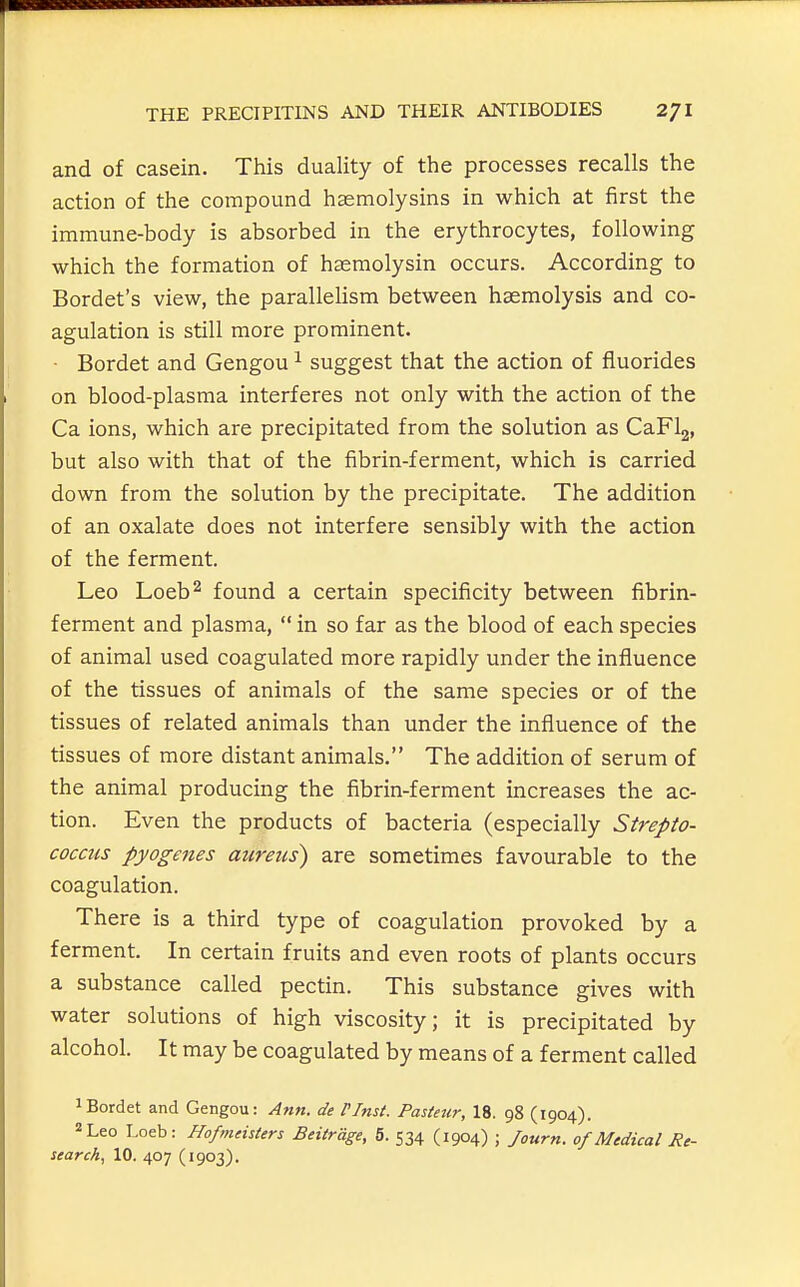 and of casein. This duality of the processes recalls the action of the compound hasmolysins in which at first the immune-body is absorbed in the erythrocytes, following which the formation of haemolysin occurs. According to Bordet's view, the parallelism between haemolysis and co- agulation is still more prominent. ■ Bordet and Gengou ^ suggest that the action of fluorides on blood-plasma interferes not only with the action of the Ca ions, which are precipitated from the solution as CaFlg, but also with that of the fibrin-ferment, which is carried down from the solution by the precipitate. The addition of an oxalate does not interfere sensibly with the action of the ferment. Leo Loeb^ found a certain specificity between fibrin- ferment and plasma,  in so far as the blood of each species of animal used coagulated more rapidly under the influence of the tissues of animals of the same species or of the tissues of related animals than under the influence of the tissues of more distant animals. The addition of serum of the animal producing the fibrin-ferment increases the ac- tion. Even the products of bacteria (especially Strepto- coccus pyogenes aureus) are sometimes favourable to the coagulation. There is a third type of coagulation provoked by a ferment. In certain fruits and even roots of plants occurs a substance called pectin. This substance gives with water solutions of high viscosity; it is precipitated by alcohol. It may be coagulated by means of a ferment called 1 Bordet and Gengou: Ann. de I'lttst. Pasteur, 18. 98 (1904). 2 Leo Loeb: HofmeisUrs Beitrdge, 5. 534 (1904) ; /ourn. 0/Medical Re-