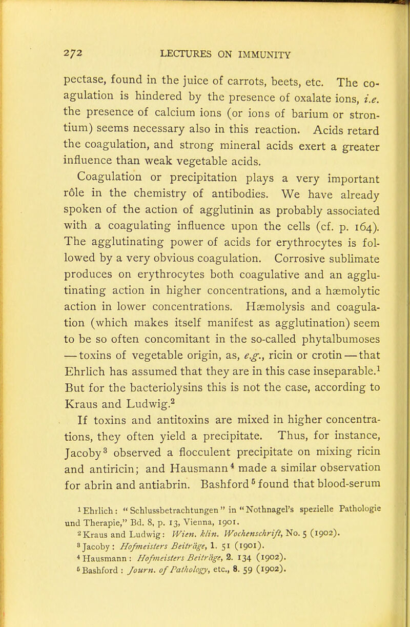 pectase, found in the juice of carrots, beets, etc. The co- agulation is hindered by the presence of oxalate ions, i.e. the presence of calcium ions (or ions of barium or stron- tium) seems necessary also in this reaction. Acids retard the coagulation, and strong mineral acids exert a greater influence than weak vegetable acids. Coagulation or precipitation plays a very important r61e in the chemistry of antibodies. We have already spoken of the action of agglutinin as probably associated with a coagulating influence upon the cells (cf. p. 164). The agglutinating power of acids for erythrocytes is fol- lowed by a very obvious coagulation. Corrosive sublimate produces on erythrocytes both coagulative and an agglu- tinating action in higher concentrations, and a haemolytic action in lower concentrations. Haemolysis and coagula- tion (which makes itself manifest as agglutination) seem to be so often concomitant in the so-called phytalbumoses — toxins of vegetable origin, as, e.g., ricin or crotin — that Ehrlich has assumed that they are in this case inseparable.^ But for the bacteriolysins this is not the case, according to Kraus and Ludwig.^ If toxins and antitoxins are mixed in higher concentra- tions, they often yield a precipitate. Thus, for instance, Jacoby^ observed a flocculent precipitate on mixing ricin and antiricin; and Hausmann* made a similar observation for abrin and antiabrin. Bashford ^ found that blood-serum 1 Ehrlich:  Schlussbetrachtungen  in  Nothnagel's spezielle Pathologic und Therapie, Bd. 8, p. 13, Vienna, 1901. 2 Kraus and Ludwig: Wien. klin. Wochenschrift, No. 5 (1902). sjacoby: Hofmeisters Beitr'dge, 1. 51 (1901). * Hausmann: Hopneisters Beitr'dge, 2. 134 (1902). ^Bashford : Journ. of Pathology, etc., 8. 59 (1902).