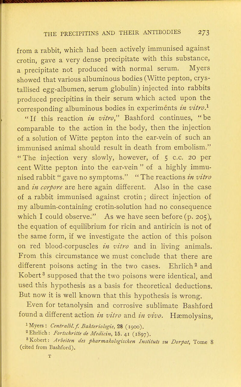 from a rabbit, which had been actively immunised against crotin, gave a very dense precipitate with this substance, a precipitate not produced with normal serum. Myers showed that various albuminous bodies (Witte pepton, crys- tallised egg-albumen, serum globulin) injected into rabbits produced precipitins in their serum which acted upon the corresponding albuminous bodies in experiments in vitro} If this reaction in vitro Bashford continues, be comparable to the action in the body, then the injection of a solution of Witte pepton into the ear-vein of such an immunised animal should result in death from embolism.  The injection very slowly, however, of 5 c.c. 20 per cent Witte pepton into the ear-vein  of a highly immu- nised rabbit  gave no symptoms.  The reactions in vitro and in corpore are here again different. Also in the case of a rabbit immunised against crotin; direct injection of my albumin-containing crotin-solution had no consequence which I could observe. As we have seen before (p. 205), the equation of equilibrium for ricin and antiricin is not of the same form, if we investigate the action of this poison on red blood-corpuscles in vitro and in living animals. From this circumstance we must conclude that there are different poisons acting in the two cases. Ehrlich^ and Kobert ^ supposed that the two poisons were identical, and used this hypothesis as a basis for theoretical deductions. But now it is well known that this hypothesis is wrong. Even for tetanolysin and corrosive sublimate Bashford found a different action in vitro and in vivo. Hasmolysins, 1 Myers : Centralbl.f. Bakieriologic, 28 (1900). ^Ehrlich: Forischritte de Medicin, 15.41 (1897). «Kobert: Arbeiten des fharmakologischen Instituts zu Dorpat, Tome 8 (cited from Bashford).