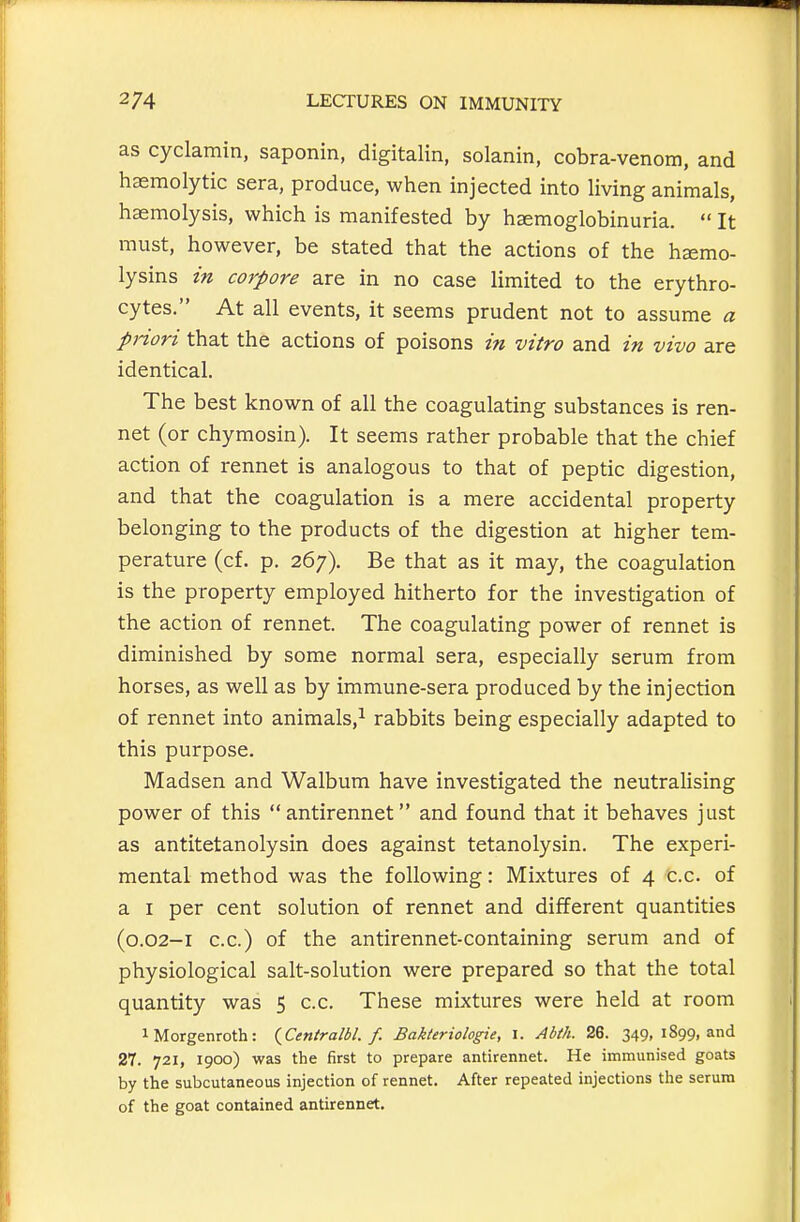 as cyclamin, saponin, digitalin, solanin, cobra-venom, and haemolytic sera, produce, when injected into living animals, haemolysis, which is manifested by hemoglobinuria.  It must, however, be stated that the actions of the hsemo- lysins in corpore are in no case limited to the erythro- cytes. At all events, it seems prudent not to assume a pnori that the actions of poisons in vitro and in vivo are identical. The best known of all the coagulating substances is ren- net (or chymosin). It seems rather probable that the chief action of rennet is analogous to that of peptic digestion, and that the coagulation is a mere accidental property belonging to the products of the digestion at higher tem- perature (cf. p. 267). Be that as it may, the coagulation is the property employed hitherto for the investigation of the action of rennet. The coagulating power of rennet is diminished by some normal sera, especially serum from horses, as well as by immune-sera produced by the injection of rennet into animals,^ rabbits being especially adapted to this purpose. Madsen and Walbum have investigated the neutralising power of this antirennet and found that it behaves just as antitetanolysin does against tetanolysin. The experi- mental method was the following: Mixtures of 4 C.c. of a I per cent solution of rennet and different quantities (0.02-1 c.c.) of the antirennet-containing serum and of physiological salt-solution were prepared so that the total quantity was 5 c.c. These mixtures were held at room iMorgenroth: {Centralbl. f. Bakteriologie, I. Abth. 26. 349, 1899, and 27. 721, 1900) was the first to prepare antirennet. He immunised goats by the subcutaneous injection of rennet. After repeated injections the serum of the goat contained antirennet.