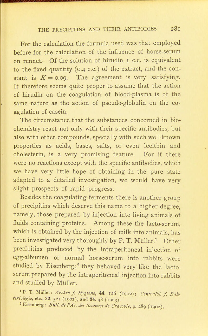 For the calculation the formula used was that employed before for the calculation of the influence of horse-serum on rennet. Of the solution of hirudin i c.c. is equivalent to the fixed quantity (0.4 c.c.) of the extract, and the con- stant is K = 0.09. The agreement is very satisfying. It therefore seems quite proper to assume that the action of hirudin on the coagulation of blood-plasma is of the same nature as the action of pseudo-globulin on the co- agulation of casein. The circumstance that the substances concerned in bio- chemistry react not only with their specific antibodies, but also with other compounds, specially with such well-known properties as acids, bases, salts, or even lecithin and cholesterin, is a very promising feature. For if there were no reactions except with the specific antibodies, which we have very little hope of obtaining in the pure state adapted to a detailed investigation, we would have very slight prospects of rapid progress. Besides the coagulating ferments there is another group of precipitins which deserve this name to a higher degree, namely, those prepared by injection into living animals of fluids containing proteins. Among these the lacto-serum, which is obtained by the injection of milk into animals, has been investigated very thoroughly by P. T. Miiller.i Other precipitins produced by the intraperitoneal injection of egg-albumen or normal horse-serum into rabbits were studied by Eisenberg;^ they behaved very like the lacto- serum prepared by the intraperitoneal injection into rabbits and studied by Miiller. iP. T. Miiller: Archiv f. Hygiene, 44. 126 (1902); Ceniralbl. f. Bak- ieriologie, etc., 32. 521 (1902), and 34. 48 (1903). « Eisenberg: Bull, de I'Ac. des Sciences de Cracovie, p. 289 (1902).