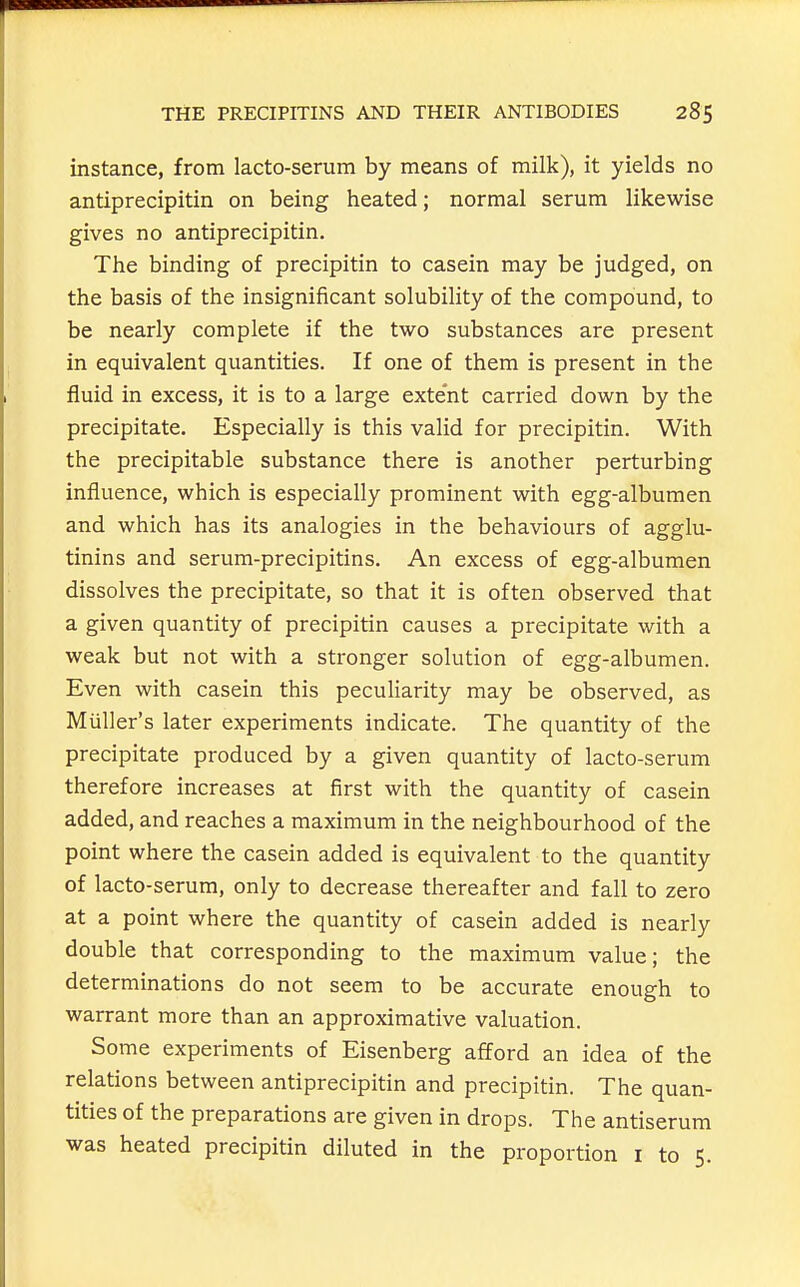 instance, from lacto-serum by means of milk), it yields no antiprecipitin on being heated; normal serum likewise gives no antiprecipitin. The binding of precipitin to casein may be judged, on the basis of the insignificant solubility of the compound, to be nearly complete if the two substances are present in equivalent quantities. If one of them is present in the fluid in excess, it is to a large extent carried down by the precipitate. Especially is this valid for precipitin. With the precipitable substance there is another perturbing influence, which is especially prominent with egg-albumen and which has its analogies in the behaviours of agglu- tinins and serum-precipitins. An excess of egg-albumen dissolves the precipitate, so that it is often observed that a given quantity of precipitin causes a precipitate with a weak but not with a stronger solution of egg-albumen. Even with casein this peculiarity may be observed, as Mailer's later experiments indicate. The quantity of the precipitate produced by a given quantity of lacto-serum therefore increases at first with the quantity of casein added, and reaches a maximum in the neighbourhood of the point where the casein added is equivalent to the quantity of lacto-serum, only to decrease thereafter and fall to zero at a point where the quantity of casein added is nearly double that corresponding to the maximum value; the determinations do not seem to be accurate enough to warrant more than an approximative valuation. Some experiments of Eisenberg afford an idea of the relations between antiprecipitin and precipitin. The quan- tities of the preparations are given in drops. The antiserum was heated precipitin diluted in the proportion i to 5.