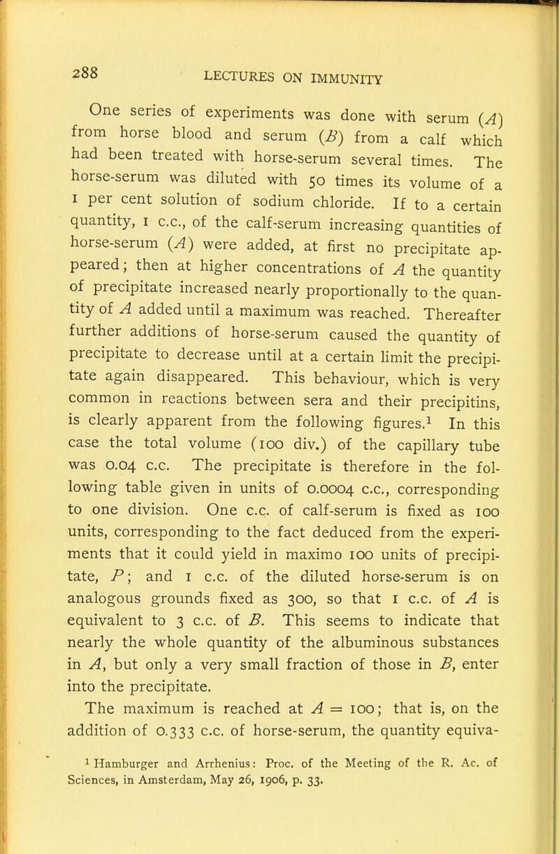 One series of experiments was done with serum (A) from horse blood and serum (B) from a calf which had been treated with horse-serum several times. The horse-serum was diluted with 50 times its volume of a I per cent solution of sodium chloride. If to a certain quantity, i c.c, of the calf-serum increasing quantities of horse-serum (A) were added, at first no precipitate ap- peared ; then at higher concentrations of A the quantity of precipitate increased nearly proportionally to the quan- tity of A added until a maximum was reached. Thereafter further additions of horse-serum caused the quantity of precipitate to decrease until at a certain limit the precipi- tate again disappeared. This behaviour, which is very common in reactions between sera and their precipitins, is clearly apparent from the following figures.^ In this case the total volume (100 div.) of the capillary tube was 0.04 c.c. The precipitate is therefore in the fol- lowing table given in units of 0.0004 c.c, corresponding to one division. One c.c. of calf-serum is fixed as 100 units, corresponding to the fact deduced from the experi- ments that it could yield in maximo 100 units of precipi- tate, P; and i c.c. of the diluted horse-serum is on analogous grounds fixed as 300, so that i c.c. of A is equivalent to 3 c.c. of B. This seems to indicate that nearly the whole quantity of the albuminous substances in A, but only a very small fraction of those in B, enter into the precipitate. The maximum is reached a.t A = 100; that is, on the addition of 0.333 c.c. of horse-serum, the quantity equiva- 1 Hamburger and Arrhenius: Proc. of the Meeting of the R. Ac. of Sciences, in Amsterdam, May 26, 1906, p. 33.