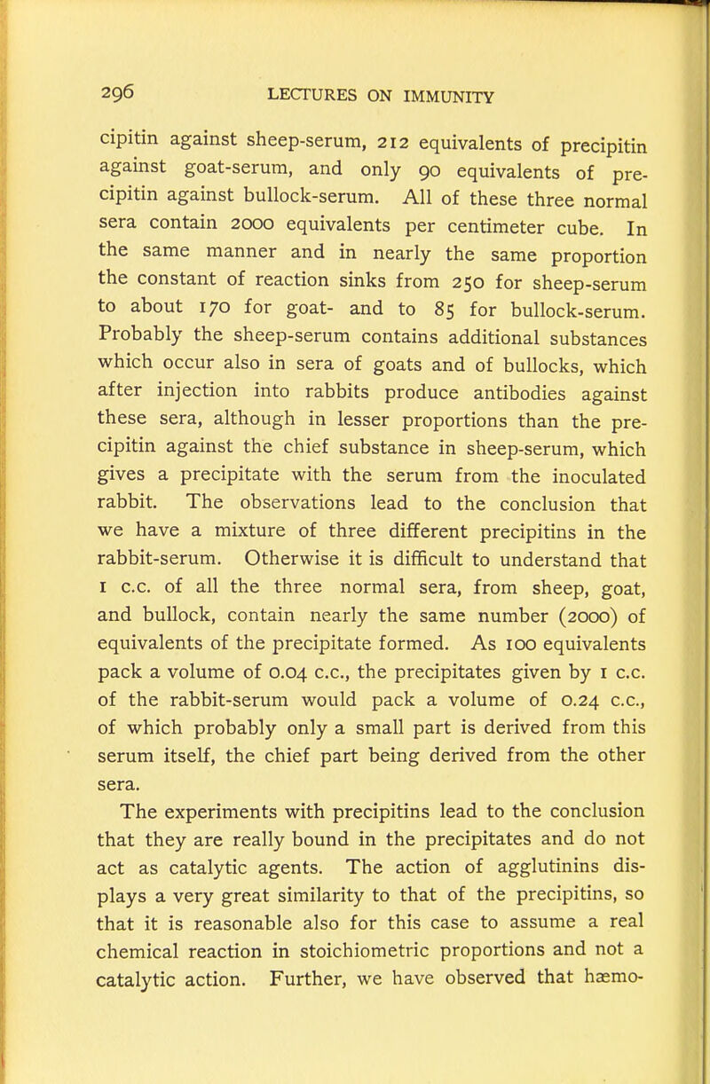 cipitin against sheep-serum, 212 equivalents of precipitin against goat-serum, and only 90 equivalents of pre- cipitin against bullock-serum. All of these three normal sera contain 2000 equivalents per centimeter cube. In the same manner and in nearly the same proportion the constant of reaction sinks from 250 for sheep-serum to about 170 for goat- and to 85 for bullock-serum. Probably the sheep-serum contains additional substances which occur also in sera of goats and of bullocks, which after injection into rabbits produce antibodies against these sera, although in lesser proportions than the pre- cipitin against the chief substance in sheep-serum, which gives a precipitate with the serum from the inoculated rabbit. The observations lead to the conclusion that we have a mixture of three different precipitins in the rabbit-serum. Otherwise it is difficult to understand that I c.c. of all the three normal sera, from sheep, goat, and bullock, contain nearly the same number (2000) of equivalents of the precipitate formed. As 100 equivalents pack a volume of 0.04 c.c, the precipitates given by i c.c. of the rabbit-serum would pack a volume of 0.24 c.c, of which probably only a small part is derived from this serum itself, the chief part being derived from the other sera. The experiments with precipitins lead to the conclusion that they are really bound in the precipitates and do not act as catalytic agents. The action of agglutinins dis- plays a very great similarity to that of the precipitins, so that it is reasonable also for this case to assume a real chemical reaction in stoichiometric proportions and not a catalytic action. Further, we have observed that hasmo-