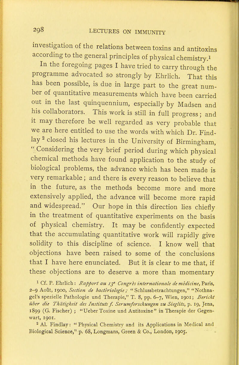 investigation of the relations between toxins and antitoxins according to the general principles of physical chemistry.i In the foregoing pages I have tried to carry through the programme advocated so strongly by Ehrlich. That this has been possible, is due in large part to the great num- ber of quantitative measurements which have been carried out in the last quinquennium, especially by Madsen and his collaborators. This work is still in full progress; and it may therefore be well regarded as very probable that we are here entitled to use the words with which Dr. Find- lay 2 closed his lectures in the University of Birmingham,  Considering the very brief period during which physical chemical methods have found application to the study of biological problems, the advance which has been made is very remarkable; and there is every reason to believe that in the future, as the methods become more and more extensively applied, the advance will become more rapid and widespread. Our hope in this direction lies chiefly in the treatment of quantitative experiments on the basis of physical chemistry. It may be confidently expected that the accumulating quantitative work will rapidly give solidity to this discipHne of science. I know well that objections have been raised to some of the conclusions that I have here enunciated. But it is clear to me that, if these objections are to deserve a more than momentary ^ Cf. p. Ehrlich : Rapport au ij' Congrh internationale de medicine, Paris, 2-9 Aoflt, 1900, Section de bacteriologie;  Schlussbetrachtungen, Nothna- gel's spezielle Pathologic und Therapie, T. 8, pp. 6-7, Wien, 1901; Bericht iiber die Thatigkeit des Instituts f. Serumforschungen zu Sieglitz, p. 19, Jena, 1899 (G. Fischer) ; UeberToxine und Antitoxine in Therapie der Gegen- wart, 1901. 2 Al. Findlay:  Physical Chemistry and its Applications in Medical and Biological Science, p. 68, Longmans, Green & Co., London, 1905.