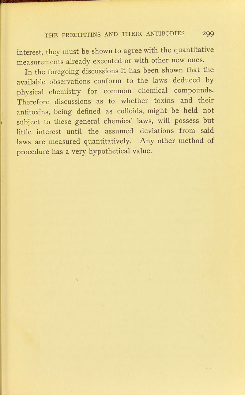 interest, they must be shown to agree with the quantitative measurements already executed or with other new ones. In the foregoing discussions it has been shown that the available observations conform to the laws deduced by physical chemistry for common chemical compounds. Therefore discussions as to whether toxins and their antitoxins, being defined as colloids, might be held not subject to these general chemical laws, will possess but little interest until the assumed deviations from said laws are measured quantitatively. Any other method of procedure has a very hypothetical value.