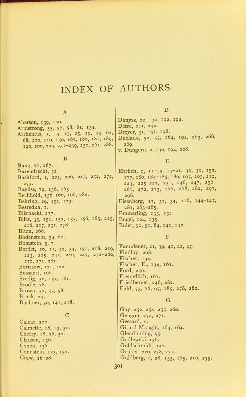 A Aberson, 139, 140- Armstrong, 55, 57. 5^> ^i, i34- Arrhenius, i, 13, iS. ^S. ^9, 45. 62, 68, 100, no. 150, 167, 180, 181, 189, 190, 200, 224, 231-239, 250, 261, 288. B Bang, 71, 267. Barendrecht, 52. Bashford, i, 205, 206, 245, 252, 272, 273- Bayliss, 79, 136, 163. Bechhold, 156-160, 166, 282. Behring, 29, 152, 179. Besredka, i. Bifemacki, 277. Biltz, 35, 151, 152, 155. 156, 165. 215, 316, 217, 231, 278. Blum, 266. Bodenstein, 54, 60. Bomstein, 5, 7. Bordet, 20, 21, 32, 34, 151. 218, 219, 223, 225, 242, 246, 247, 252-260, 270, 271, 281. Borissow, 121, 122. Bossaert, 166. Bredig, 50, 152, 161. Brodie, 28. Brown, 52, 55, 58. Bruck, 24. Buchner, 30, 141, 218. C Calcar, 200. Calmette, 18, 19, 30. Cherry, i8, 26, 30. Clausen, 136. Cohen, 136. Connstein, 125, 132. Craw, 26-28. D Danysz, 22, 190, 192, 194. Detre, 241, 242. Dreyer, 31, 151, 198. Duclaux, 52, 57, 164, 194, 263, 26^ 269. V. Dungern, 2, 190, 194, 228. E Ehrlich, 9, 11-15, 19-21, 30, 31, 152, 177, 180, 182-185, 189, 197, 205, 219, 223, 225-227, 23r, 246, 247, 256- 261, 272, 273, 277, 278, 282, 297, 298. Eisenberg, 17, 32, 34, 116, 144-147. 281, 283-285. Emmerling, 133, 134- Engel, 124, 135. Euler, 50, 51, 84, 141, 142. F Famulener, 21, 39, 40, 42, 47. Findlay, 298. Fischer, 134. Fischer, E., 134, 161. Ford, 256. Freundlich, 161. Friedberger, 246, 282. Fuld, 73, 76, 97, 185, 278, 280. G Gay, 252, 254, 255, 260. Gengou, 270, 271. Gessard, 2. Girard-Mangin, 163, 164. Glendinning, 55. Godlewski, 136. Goldschmidt, 142. Gruber, 220, 228, 231. Guldberg, i, 28, 133, 175, 216, 279.