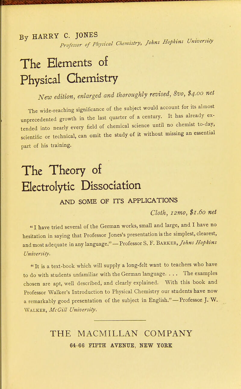 By HARRY C. JONES Professor of Physical Chemistry, Johns Hophns University The Elements of Physical Chemistry New edition, enlarged and thoroughly revised, 8vo, $4.00 net The wide-reaching significance of the subject would account for its almost unprecedented growth in the last quarter of a century. It has already ex- tended into nearly every field of chemical science until no chemist to-day, scientific or technical, can omit the study of it without missing an essential part of his training. The Theory of Electrolytic Dissociation AND SOME OF ITS APPLICATIONS Cloth, i2mo, $1.60 net  I have tried several of the German works, small and large, and I have no hesitation in saying that Professor Jones's presentation is the simplest, clearest, and most adequate in any language. — Professor S. F. Barker, Johns Hopkins University.  It is a text-book which will supply a long-felt want to teachers who have to do with students unfamiliar with the German language. . . . The examples chosen are apt, well described, and clearly explained. With this book and Professor Walker's Introduction to Physical Chemistry our students have now a remarkably good presentation of the subject in English. — Professor J. W. Walker, McGill University. THE MACMILLAN COMPANY