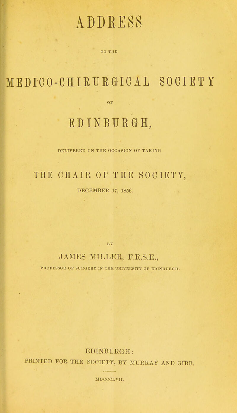 ADDBESS TO THE MEDICO-CHIRUBGICAL SOCIETY or EDINBURGH, DELIVERED ON THE OCCASION OF TAKING THE CHAIR OF THE SOCIETY, DECEMBER 17, 1856. BY JAMES MILLER, F.R.S.E., PROFESSOR OF SURGF.RY IN THE UNIVERSITY OF EDINBURGH. EDINBURGH: PRINTED FOR THE SOCIETY, BY MURRAY AND GIBB. MDCCCLV1I.