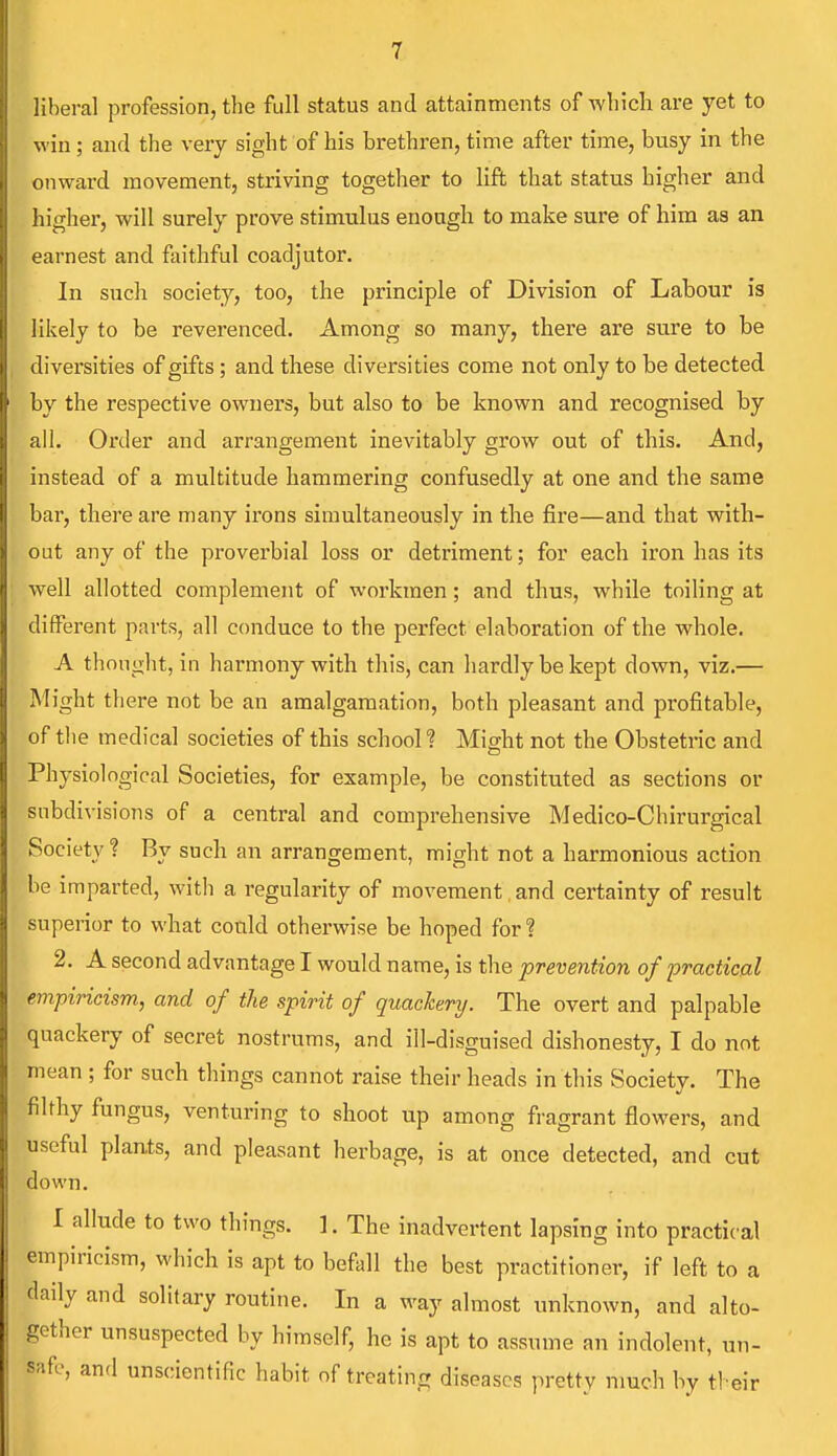 liberal profession, the full status and attainments of which are yet to win; and the very sight of his brethren, time after time, busy in the onward movement, striving together to lift that status higher and higher, will surely prove stimulus enough to make sure of him as an earnest and faithful coadjutor. In such society, too, the principle of Division of Labour is likely to be reverenced. Among so many, there are sure to be diversities of gifts; and these diversities come not only to be detected by the respective owners, but also to be known and recognised by all. Order and arrangement inevitably grow out of this. And, instead of a multitude hammering confusedly at one and the same bar, there are many irons simultaneously in the fire—and that with- out any of the proverbial loss or detriment; for each iron has its well allotted complement of workmen; and thus, while toiling at different parts, all conduce to the perfect elaboration of the whole. A thought, in harmony with this, can hardly be kept clown, viz.— Might there not be an amalgamation, both pleasant and profitable, of the medical societies of this school ? Might not the Obstetric and Physiological Societies, for example, be constituted as sections or subdivisions of a central and comprehensive Medico-Chirurgical Society? By such an arrangement, might not a harmonious action be imparted, with a regularity of movement and certainty of result superior to what could otherwise be hoped for ? 2. A second advantage I would name, is the prevention of practical empiricism., and of the spirit of quackery. The overt and palpable quackery of secret nostrums, and ill-disguised dishonesty, I do not mean ; for such things cannot raise their heads in this Society. The filthy fungus, venturing to shoot up among fragrant flowers, and useful plants, and pleasant herbage, is at once detected, and cut down. I allude to two things. 1. The inadvertent lapsing into practical empiricism, which is apt to befall the best practitioner, if left to a daily and solitary routine. In a way almost unknown, and alto- gether unsuspected by himself, he is apt to assume an indolent, un- ffe' an(1 scientific habit of treating diseases pretty much by their