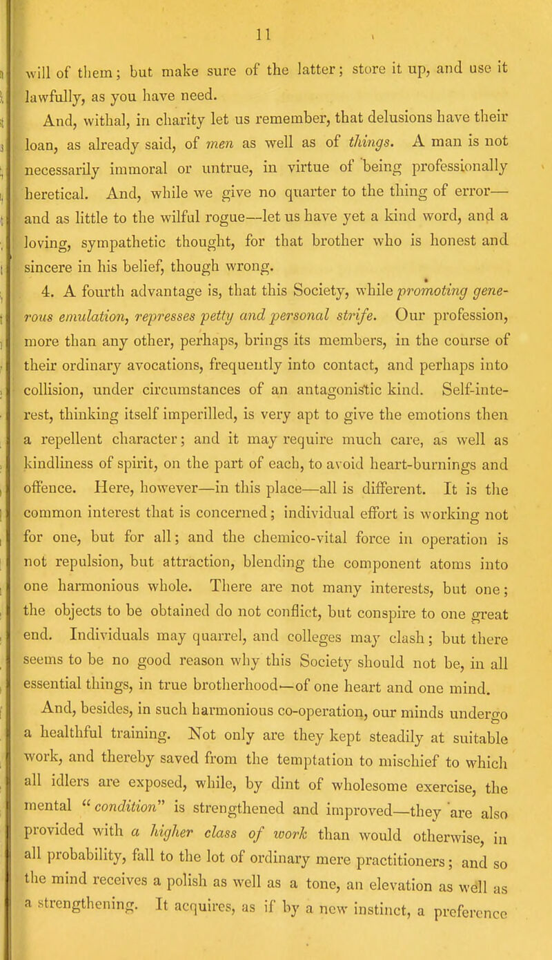 will of them; but make sure of the latter; store it up, and use it lawfully, as you have need. And, withal, in charity let us remember, that delusions have their loan, as already said, of men as well as of things. A man is not necessarily immoral or untrue, in virtue of being professionally heretical. And, while we give no quarter to the thing of error— and as little to the wilful rogue—let us have yet a kind word, and a loving, sympathetic thought, for that brother who is honest and sincere in his belief, though wrong. 4. A fourth advantage is, that this Society, while promoting gene- rous emulation, represses petty and personal strife. Our profession, more than any other, perhaps, brings its members, in the course of their ordinary avocations, frequently into contact, and perhaps into collision, under circumstances of an antagonistic kind. Self-inte- rest, thinking itself imperilled, is very apt to give the emotions then a repellent character; and it may require much care, as well as kindliness of spirit, on the part of each, to avoid heart-burnings and offence. Here, however—in this place—all is different. It is the common interest that is concerned; individual effort is working not for one, but for all; and the chemico-vital force in operation is not repulsion, but attraction, blending the component atoms into one harmonious whole. There are not many interests, but one; the objects to be obtained do not conflict, but conspire to one great end. Individuals may quarrel, and colleges may clash; but there seems to be no good reason why this Society should not be, in all essential things, in true brotherhood—of one heart and one mind. And, besides, in such harmonious co-operation, our minds undergo a healthful training. Not only are they kept steadily at suitable work, and thereby saved from the temptation to mischief to which all idlers are exposed, while, by dint of wholesome exercise, the mental  condition is strengthened and improved—they are also provided with a higher class of work than would otherwise, i all probability, fall to the lot of ordinary mere practitioners; and the mind receives a polish as well as a tone, an elevation as well as n strengthening. It acquires, as if by a new instinct, a preference in so
