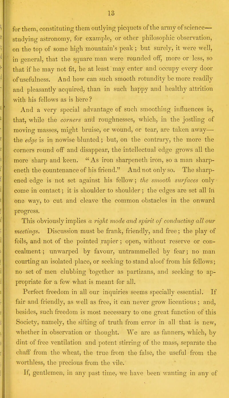 for them, constituting them outlying picquets of the army of science— studying astronomy, for example, or other philosophic observation, on the top of some high mountain's peak ; but surely, it were well, in general, that the square man were rounded off, more or less, so that if he may not fit, he at least may enter and occupy every door of usefulness. And how can such smooth rotundity be more readily and. pleasantly acquired, than in such happy and healthy attrition with his fellows as is here? And a very special advantage of such smoothing influences is, that, while the corners and roughnesses, which, in the jostling of moving masses, might bruise, or wound, or tear, are taken away— the edge is in nowise blunted; but, on the contrary, the more the corners round off and disappear, the intellectual edge grows all the more sharp and keen. As iron sharpeneth iron, so a man sharp- eneth the countenance of his friend. And not only so. The sharp- ened edge is not set against his fellow; the smooth surfaces only come in contact; it is shoulder to shoulder; the edges are set all in one way, to cut and cleave the common obstacles in the onward progress. This obviously implies a right mode and spirit of conducting all our meetings. Discussion must be frank, friendly, and free; the play of foils, and not of the pointed rapier; open, without reserve or con- cealment; unwarped by favour, untrammelled by fear; no man courting an isolated place, or seeking to stand aloof from his fellows; no set of men clubbing together as partizans, and seeking to ap- propriate for a few what is meant for all. Perfect freedom in all our inquiries seems specially essential. If fair and friendly, as well as free, it can never grow licentious ; and, besides, such freedom is most necessary to one great function of this Society, namely, the sifting of truth from error in all that is new, whether in observation or thought. We are as fanners, which, by dint of free ventilation and potent stirring of the mass, separate the chuff from the wheat, the true from the false, the useful from the worthless, the precious from the vile. If, gentlemen, in any past time, we have been wanting in any of