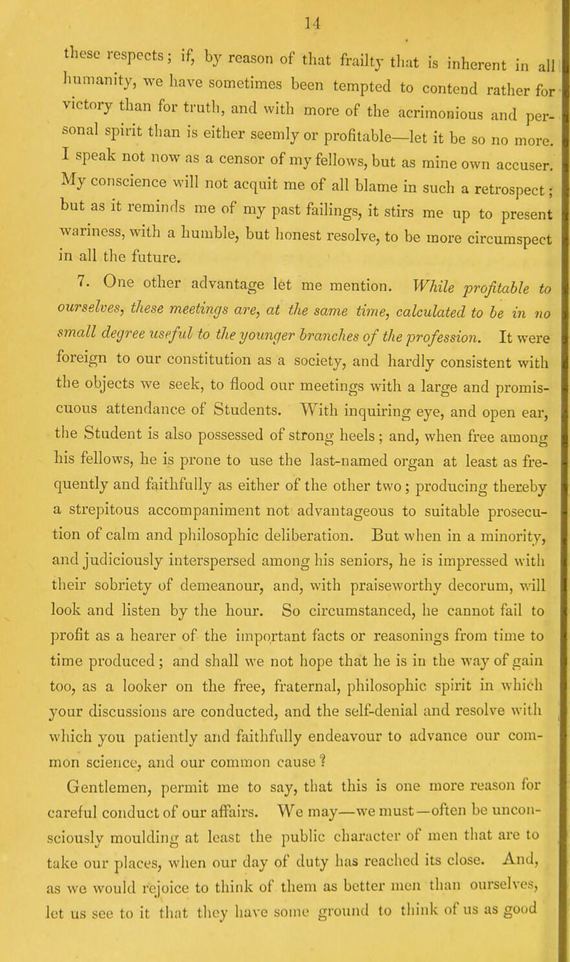 these respects; if, by reason of that frailty that is inherent in all humanity, we have sometimes been tempted to contend rather for victory than for truth, and with more of the acrimonious and per- sonal spirit than is either seemly or profitable—let it be so no more. I speak not now as a censor of my fellows, but as mine own accuser. My conscience will not acquit me of all blame in such a retrospect; but as it reminds me of my past failings, it stirs me up to present wariness, with a humble, but honest resolve, to be more circumspect in all the future. me mention. While profitable to ourselves, these meetings are, at the same time, calculated to be in no small degree useful to the younger branches of the profession. It were foreign to our constitution as a society, and hardly consistent with the objects we seek, to flood our meetings with a large and promis- cuous attendance of Students. With inquiring eye, and open ear, the Student is also possessed of strong heels; and, when free among his fellows, he is prone to use the last-named organ at least as fre- quently and faithfully as either of the other two; producing thereby a strepitous accompaniment not advantageous to suitable prosecu- tion of calm and philosophic deliberation. But when in a minority, and judiciously interspersed among his seniors, he is impressed with their sobriety of demeanour, and, with praiseworthy decorum, will look and listen by the hour. So circumstanced, he cannot fail to profit as a hearer of the important facts or reasonings from time to time produced; and shall we not hope that he is in the way of gain too, as a looker on the free, fraternal, philosophic spirit in which your discussions are conducted, and the self-denial and resolve with which you patiently and faithfully endeavour to advance our com- mon science, and our common cause % Gentlemen, permit me to say, that this is one more reason fox- careful conduct of our affairs. We may—we must—often be uncon- sciously moulding at least the public character of men that are to take our places, when our day of duty has reached its close. And, as we would rejoice to think of them as better men than ourselves, let us see to it that they have some ground to think of us as good