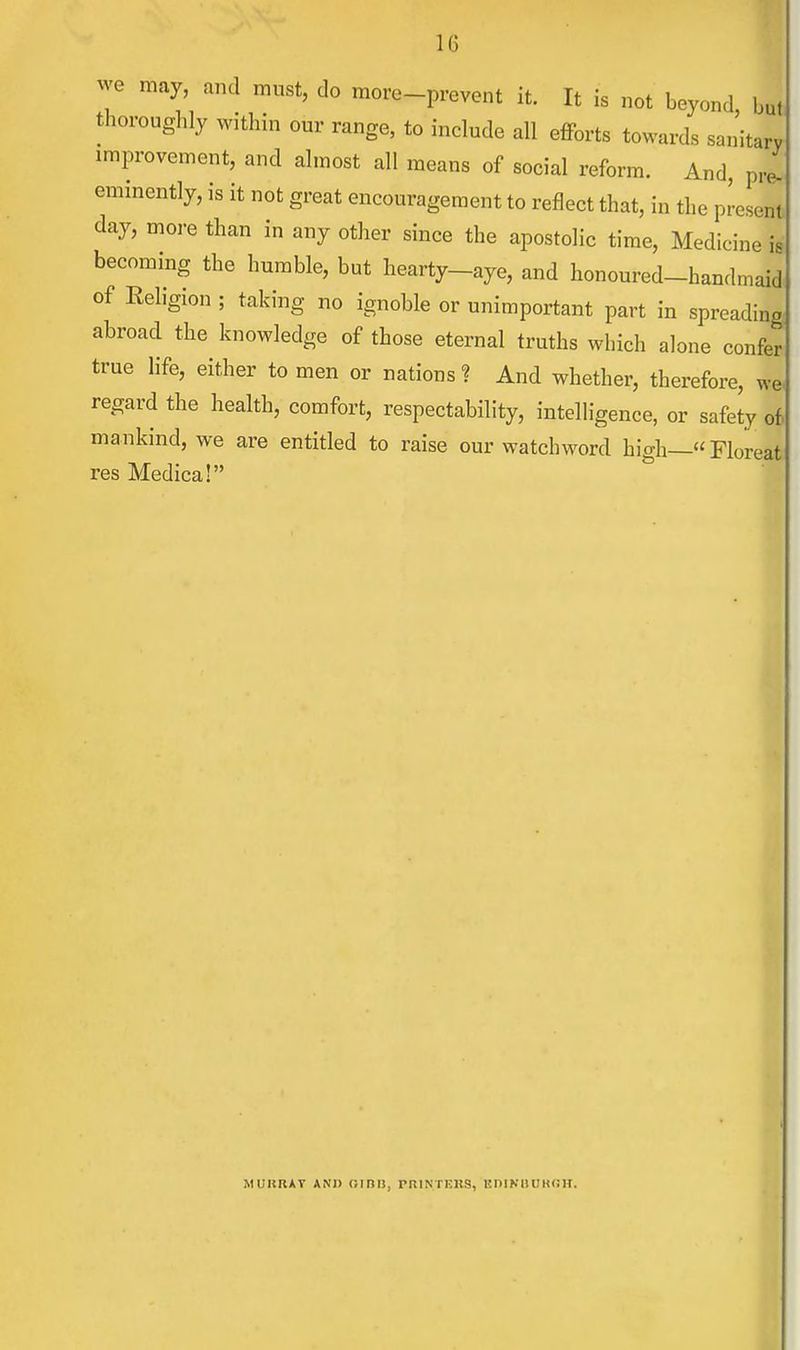 we may, and must, do more-prevent it. It is not beyond J thoroughly within our range, to include all efforts towards sanitary improvement, and almost all means of social reform. And, pre- eminently, is it not great encouragement to reflect that, in the present day, more than in any other since the apostolic time, Medicine is becoming the humble, but hearty-aye, and honoured-handmaid of Religion ; taking no ignoble or unimportant part in spreading abroad the knowledge of those eternal truths winch alone confer true life, either to men or nations? And whether, therefore, we. regard the health, comfort, respectability, intelligence, or safety of mankind, we are entitled to raise our watchword high—«Floreat res Medica! M UK RAY AND (MRU, PRINTERS, EDINBURGH.