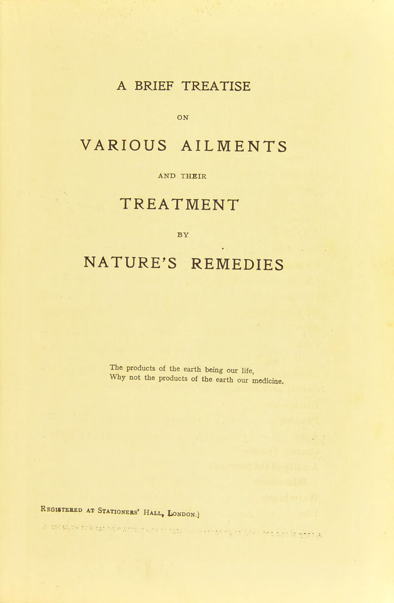 A BRIEF TREATISE ON VARIOUS AILMENTS AND THEIR TREATMENT BY NATURE'S REMEDIES The products of the earth being our life, Why not the products of the earth our medicine. REOJ.TERED AT StATJONEBs' HAL^ tONDON.j