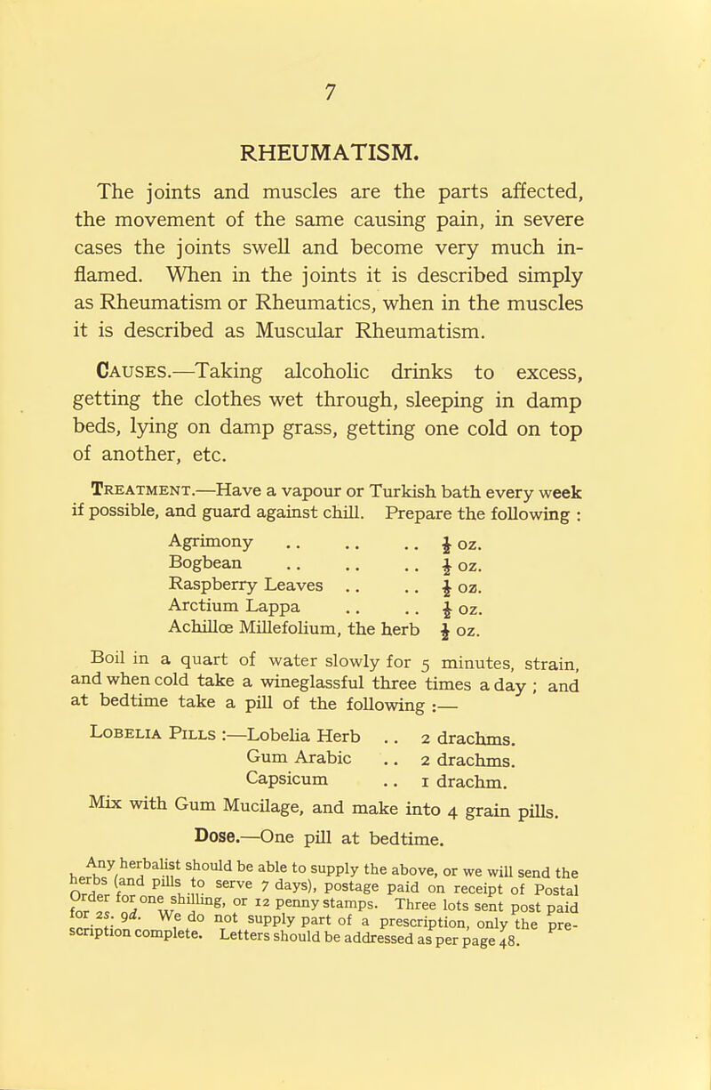 RHEUMATISM. The joints and muscles are the parts affected, the movement of the same causing pain, in severe cases the joints swell and become very much in- flamed. When in the joints it is described simply as Rheumatism or Rheumatics, when in the muscles it is described as Muscular Rheumatism. Causes.—Taking alcohoHc drinks to excess, getting the clothes wet through, sleeping in damp beds, lying on damp grass, getting one cold on top of another, etc. Treatment.—Have a vapour or Turkish bath every week if possible, and guard against chill. Prepare the following : Agrimony J oz. Bogbean ^ oz. Raspberry Leaves .. .. i oz. Arctium Lappa .. .. J oz. Achilloe Millefohum, the herb ^ oz. Boil in a quart of water slowly for 5 minutes, strain, and when cold take a wineglassful three times a day ; and at bedtime take a pill of the following : Lobelia Pills :—Lobeha Herb .. 2 drachms. Gum Arabic .. 2 drachms. Capsicum .. i drachm. Mix with Gum MucUage, and make into 4 grain pills. Dose.—One pill at bedtime. ^.i^^/^^^'^Mf ^^^^ ^^^^ '° ^PPly ^''ove. or we wiU send the herbs (and piUs to serve 7 days), postage paid on receipt of Postal fnr ll Z^^f f^' °' Pe-iiiy stamps. Three lots sent post paid or 2s. gd. We do not supply part of a prescription, only the pre- scnption complete. Letters should be addressed as per ^age 48.