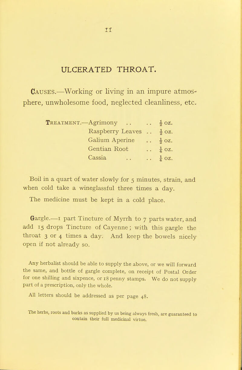 II ULCERATED THROAT. Causes.—Working or living in an impure atmos- phere, unwholesome food, neglected cleanliness, etc. Boil in a quart of water slowly for 5 minutes, strain, and when cold take a wineglassful three times a day. The medicine must be kept in a cold place. Gargle.—i part Tincture of Myrrh to 7 parts water, and add 15 drops Tincture of Cayenne; with this gargle the throat 3 or 4 times a day. And keep the bowels nicely open if not already so. Any herbalist should be able to supply the above, or we will forward the same, and bottle of gargle complete, on receipt of Postal Order for one shilling and si.xpence, or 18 penny stamps. We do not supply part of a prescription, only the whole. All letters should be addressed as per page 48. Treatment.—Agrimony ioz. i oz. i oz. i oz. i oz. Raspberry Leaves GaHum Aperine Gentian Root Cassia The herbs, roots and barks as suppUed by us being always fresh, are guaranteed to contain their full medicinal virtue.
