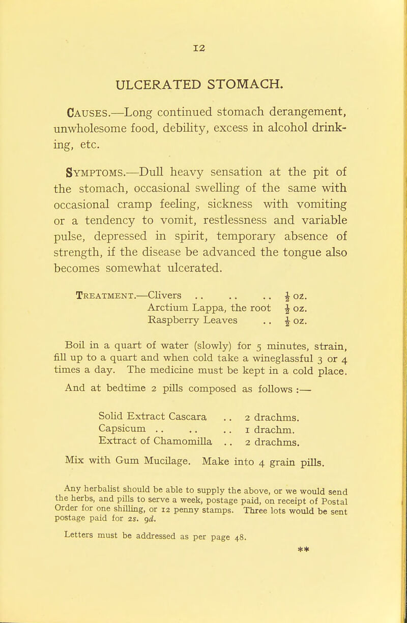 12 ULCERATED STOMACH. Causes.—Long continued stomach derangement, unwholesome food, debihty, excess in alcohol drink- ing, etc. Symptoms.—Dull heavy sensation at the pit of the stomach, occasional swelling of the same with occasional cramp feeling, sickness with vomiting or a tendency to vomit, restlessness and variable pulse, depressed in spirit, temporary absence of strength, if the disease be advanced the tongue also becomes somewhat ulcerated. Treatment.—Clivers .. .. ., ^ oz. Arctium Lappa, the root J oz. Raspberry Leaves ., ^ oz. Boil in a quart of water (slowly) for 5 minutes, strain, fiU up to a quart and when cold take a wineglassful 3 or 4 times a day. The medicine must be kept in a cold place. And at bedtime 2 piUs composed as foUows :— Solid Extract Cascara .. 2 drachms. Capsicum i drachm. Extract of Chamomilla .. 2 drachms. Mix with Gum Mucilage. Make into 4 grain pills. Any herbalist should be able to supply the above, or we would send the herbs, and pills to serve a week, postage paid, on receipt of Postal Order for one shilling, or 12 penny stamps. Three lots would be sent postage paid for 2s. qd.