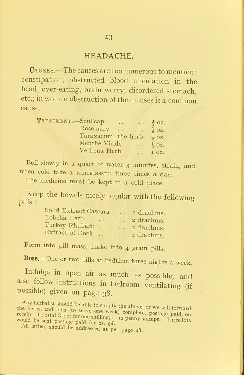 13 HEADACHE. Causes.—The causes are too numerous to mention: constipation, obstructed blood circulation in the head, over-eating, brain worry, disordered stomach, etc.; in women obstruction of the menses is a common cause. Treatment.—ScuUcap .. .. ^ oz. Rosemary . . . . J oz. Taraxacum, the herb ^ oz. Menthe Viride .. l oz. Verbena Herb .. i oz. Boil slowly in a quart of water 3 minutes, strain, and when cold take a wineglassful tliree times a day. The medicine must be kept in a cold place. pilk^^^ nicely regular with the foUowing Solid Extract Cascara .. 2 drachms Lobelia Herb .. .. 2 drachms. Turkey Rhubarb .. .. 2 drachms. Extract of Dock .. .. 2 drachms. Form into pill mass, make into 4 grain piUs. Dose.-One or two pills at bedtime three nights a week. Indulge in open air as much as possible, and also follow mstructions in bedroom ventilating (if possible) given on page 38. receipt of Postal OrLr L nnP c:,?^, ^on^Plete, postage paid, on