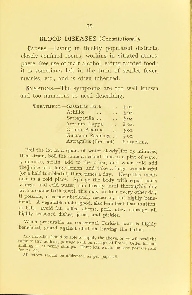 15 BLOOD DISEASES (Constitutional). Causes.—Living in tliickly populated districts, closely confined rooms, working in vitiated atmos- phere, free use of malt alcohol, eating tainted food ; it is sometimes left in the train of scarlet fever, measles, etc., and is often inherited. Symptoms.—The symptoms are too well known and too numerous to need describing. Treatment.—Sassafras Bark .. ^ oz. Achilloe .. .. } oz. Sarsaparilla .. ■ • h 02. Arctium Lappa . . J oz. Galium Aperine .. ^ oz. Guiacum Raspings .. |- oz. Astragalus (the root) 6 drachms. Boil the lot in a quart of water slowly^for 15 minutes, then strain, boil the same a second time in a pint of water 5 minutes, strain, add to the other, and when cold add the J nice of a large lemon, and take a large wineglassful (or a half-tumblerful) three times a day. Keep this medi- cine in a cold place. Sponge the body with equal parts vinegar and cold water, rub briskly until thoroughly dry with a coarse bath towel, this may be done every other day if possible, it is not absolutely necessary but highly bene- ficial. A vegetable diet is good, also lean beef, lean mutton, or fish ; avoid fat. coffee, cheese, pork, stew, sausage, all highly seasoned dishes, jams, and pickles. When procurable an occasional Turkish bath is highly beneficial, guard against chill on leaving the baths. Any herbaUst should be able to supply the above, or we will send the same to any address, postage paid, on receipt of Postal Order for one tfll^'gl  ^^'^^ wo'^d be sent postage paid