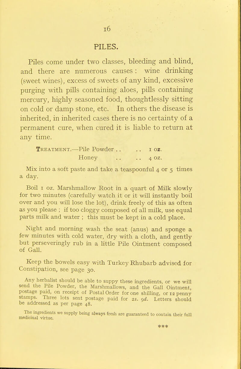 i6 PILES. Piles come under two classes, bleeding and blind, and there are numerous causes: wine drinking (sweet wines), excess of sweets of any kind, excessive purging with piUs containing aloes, pills containing mercury, highly seasoned food, thoughtlessly sitting on cold or damp stone, etc. In others the disease is inherited, in inherited cases there is no certainty of a permanent cure, when cured it is hable to return at any time. Treatment.—Pile Powder .. .. i oz. Honey .. • • 4 oz. Mix into a soft paste and take a teaspoonful 4 or 5 times a day. Boil I oz. Marshmallow Root in a quart of Milk slowly for two minutes (carefully watch it or it will instantly boil over and you will lose the lot), drink freely of tliis as often as you please ; if too cloggy composed of all milk, use equal parts milk and water ; this must be kept in a cold place. Night and morning wash the seat (anus) and sponge a few minutes with cold water, dry with a cloth, and gently but perseveringly rub in a Uttle Pile Ointment composed of Gall. Keep the bowels easy with Turkey Rhubarb advised for Constipation, see page 30. Any herbalist should be able to suppy these ingredients, or we will send the Pile Powder, the Marshmallows, and the Gall Ointment, postage paid, on receipt of Postal Order for one shUling, or 12 penny stamps. Three lots sent postage paid for 2s. gd. Letters should be addressed as per page 48. The ingredieuts we supply being always fresh are guaranteed to contain their full niedicinal virtue, ***