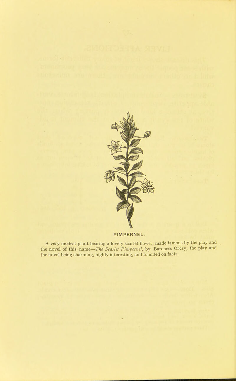 PIMPERNEL. A very modest plant bearing a lovely scarlet flower, made famous by the play and the novel of this name—The Scarlet Pimpernel, by Baroness Orczy, the play and the novel being charming, highly interesting, and founded on facts.