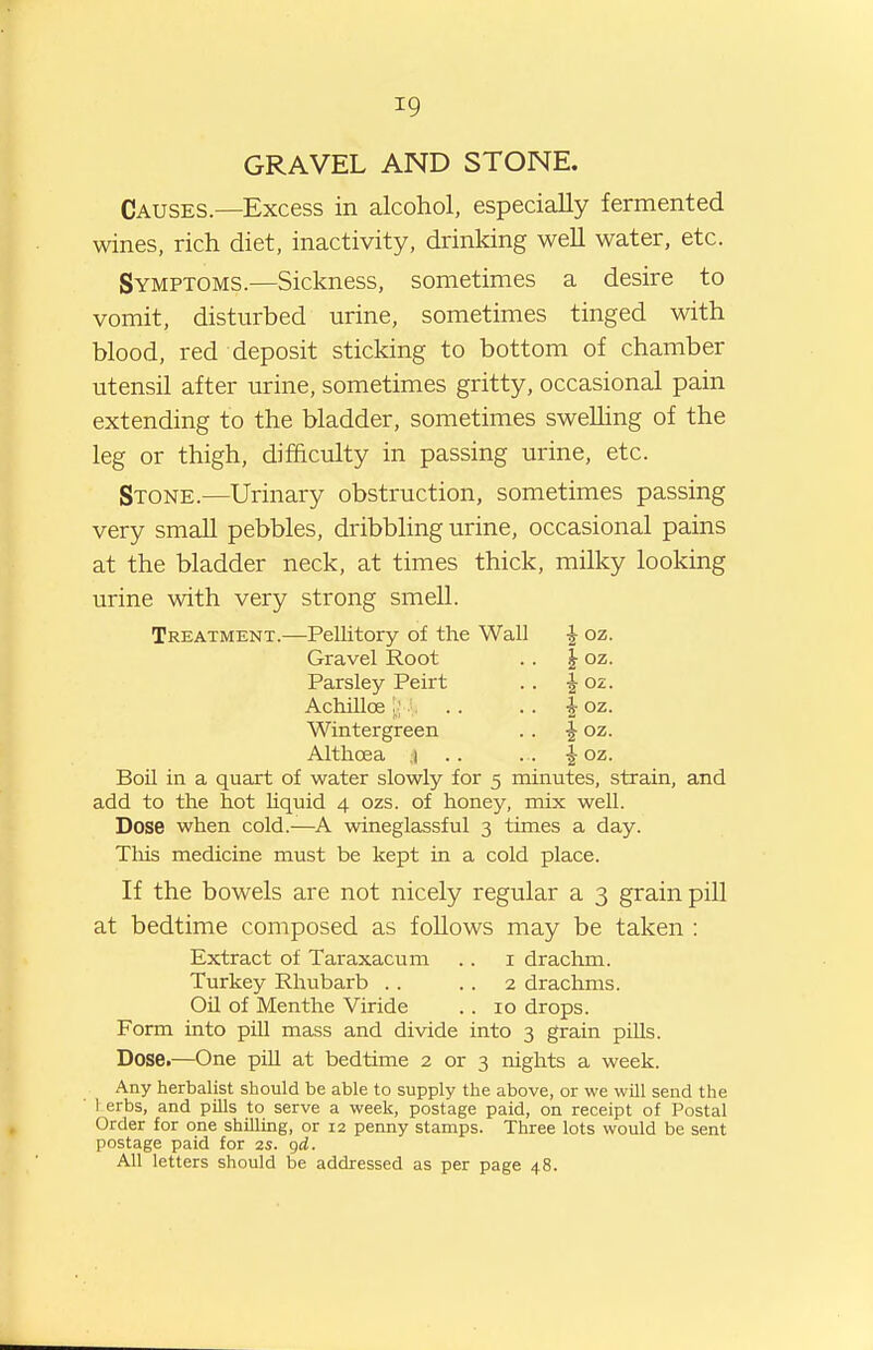 GRAVEL AND STONE. Causes.—Excess in alcohol, especially fermented wines, rich diet, inactivity, drinking weU water, etc. Symptoms.—Sickness, sometimes a desire to vomit, disturbed urine, sometimes tinged with blood, red deposit sticking to bottom of chamber utensil after urine, sometimes gritty, occasional pain extending to the bladder, sometimes swelling of the leg or thigh, difficulty in passing urine, etc. Stone.—Urinary obstruction, sometimes passing very small pebbles, dribbling urine, occasional pains at the bladder neck, at times thick, milky looking urine with very strong smell. Treatment.—Pellitory of the Wall ^ oz. Gravel Root . . | oz. Parsley Peirt .. ^ oz. Achillce |,;'. .. .. I oz. Wintergreen .. ^ oz. Althoea ;| . . .. ^ oz. Boil in a quart of water slowly for 5 minutes, strain, and add to the hot liquid 4 ozs. of honey, mix well. Dose when cold.—A wineglassful 3 times a day. Tliis medicine must be kept in a cold place. If the bowels are not nicely regular a 3 grain pill at bedtime composed as foUows may be taken : Extract of Taraxacum .. i drachm. Turkey Rhubarb . . . . 2 drachms. Oil of Menthe Viride . . 10 drops. Form into pill mass and divide into 3 grain pills. Dose.—One pill at bedtime 2 or 3 rights a week. Any herbalist should be able to supply the above, or we will send the ■ 1 erbs, and pills to serve a week, postage paid, on receipt of Postal Order for one shilling, or 12 penny stamps. Three lots would be sent postage paid for 2s. gd. All letters should be addressed as per page 48.