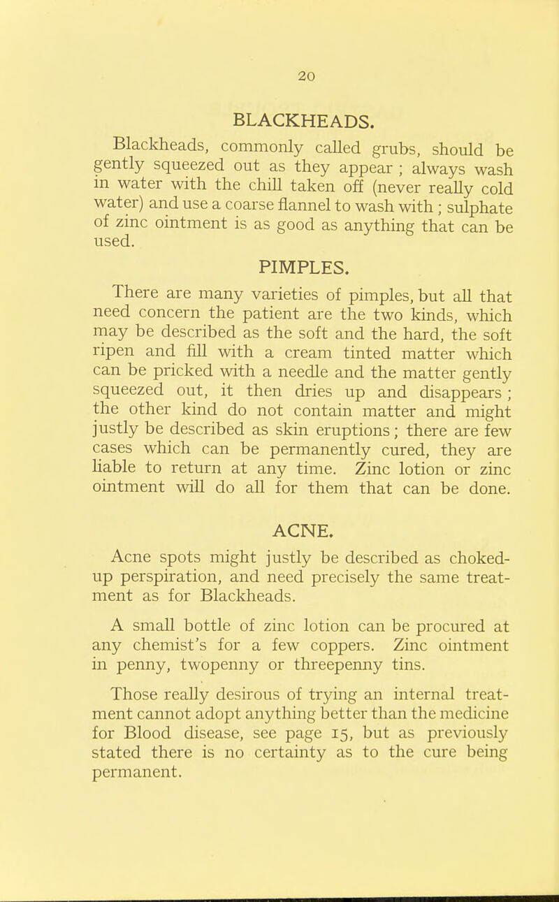 BLACKHEADS. Blackheads, commonly called grubs, should be gently squeezed out as they appear ; always wash m water with the chill taken off (never really cold water) and use a coarse flannel to wash with; sulphate of zinc ointment is as good as anything that can be used. PIMPLES. There are many varieties of pimples, but all that need concern the patient are the two kinds, which may be described as the soft and the hard, the soft ripen and fill with a cream tinted matter which can be pricked with a needle and the matter gently squeezed out, it then dries up and disappears; the other kind do not contain matter and might justly be described as skin eruptions; there are few cases which can be permanently cured, they are liable to return at any time. Zinc lotion or zinc ointment will do aU for them that can be done. ACNE. Acne spots might justly be described as choked- up perspiration, and need precisely the same treat- ment as for Blackheads. A small bottle of zinc lotion can be procured at any chemist's for a few coppers. Zinc ointment in penny, twopenny or threepenny tins. Those really desirous of trying an internal treat- ment cannot adopt anything better than the medicine for Blood disease, see page 15, but as previously stated there is no certainty as to the cure being permanent.