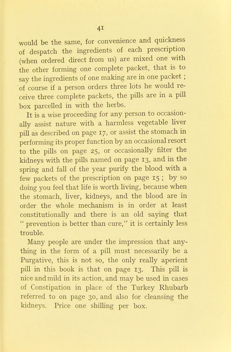 would be the same, for convenience and quickness of despatch the ingredients of each prescription (when ordered direct from us) are mixed one with the other forming one complete packet, that is to say the ingredients of one making are in one packet; of course if a person orders three lots he would re- ceive three complete packets, the piUs are in a pill box parcelled in with the herbs. It is a wise proceeding for any person to occasion- ally assist nature with a harmless vegetable Uver pill as described on page 17, or assist the stomach in performing its proper function by an occasional resort to the pills on page 25, or occasionally filter the kidneys with the pills named on page 13, and in the spring and fall of the year purify the blood with a few packets of the prescription on page 15 ; by so doing you feel that life is worth hving, because when the stomach, hver, kidneys, and the blood are in order the whole mechanism is in order at least constitutionally and there is an old saying that  prevention is better than cure, it is certainly less trouble. Many people are under the impression that any- thing in the form of a pill must necessarily be a Purgative, this is not so, the only reaUy aperient pill in this book is that on page 13. This piU is nice and mild in its action, and may be used in cases of Constipation in place of the Turkey Rhubarb referred to on page 30, and also for cleansing the kidneys. Price one shilling per box.