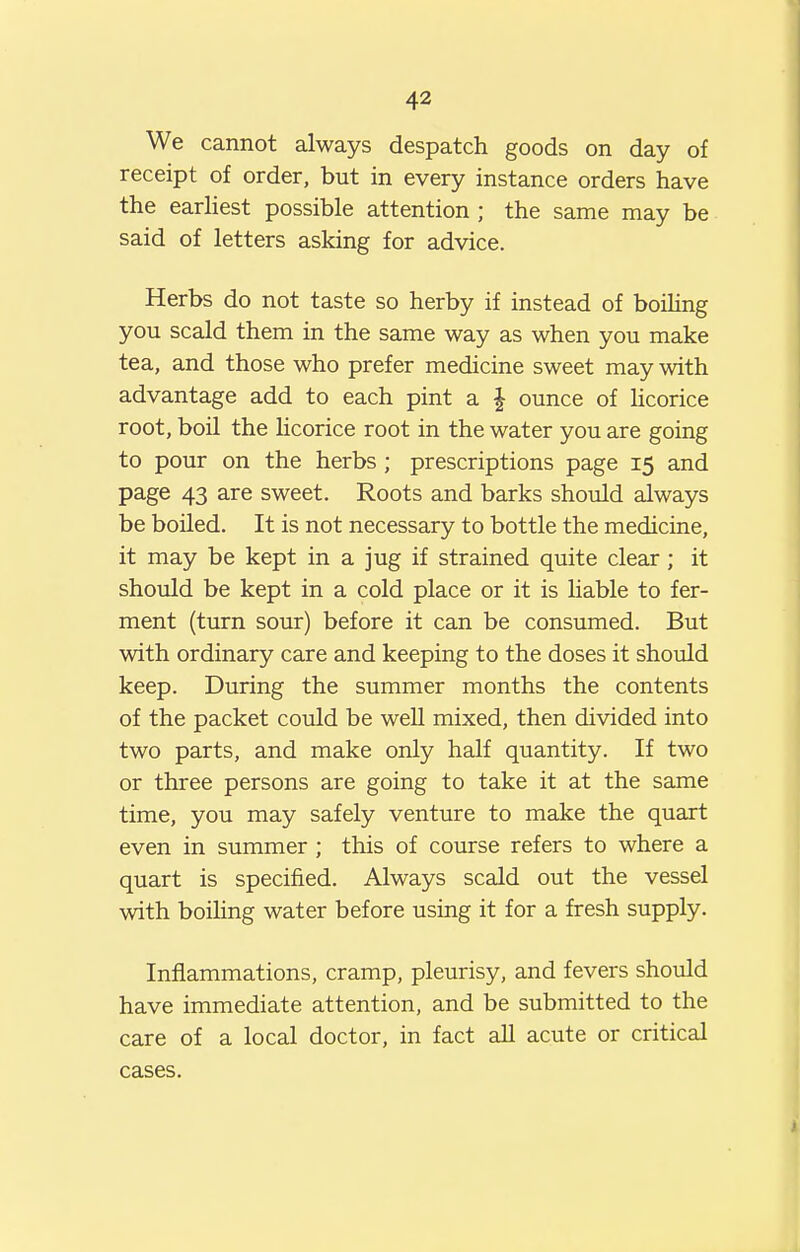 We cannot always despatch goods on day of receipt of order, but in every instance orders have the earhest possible attention ; the same may be said of letters asking for advice. Herbs do not taste so herby if instead of boiling you scald them in the same way as when you make tea, and those who prefer medicine sweet may with advantage add to each pint a J ounce of Ucorice root, boil the licorice root in the water you are going to pour on the herbs ; prescriptions page 15 and page 43 are sweet. Roots and barks should always be boiled. It is not necessary to bottle the medicine, it may be kept in a jug if strained quite clear; it should be kept in a cold place or it is liable to fer- ment (turn sour) before it can be consumed. But with ordinary care and keeping to the doses it should keep. During the summer months the contents of the packet could be well mixed, then divided into two parts, and make only half quantity. If two or three persons are going to take it at the same time, you may safely venture to make the quart even in summer ; this of course refers to where a quart is specified. Always scald out the vessel with boiling water before using it for a fresh supply. Inflammations, cramp, pleurisy, and fevers should have immediate attention, and be submitted to the care of a local doctor, in fact aU acute or critical cases.