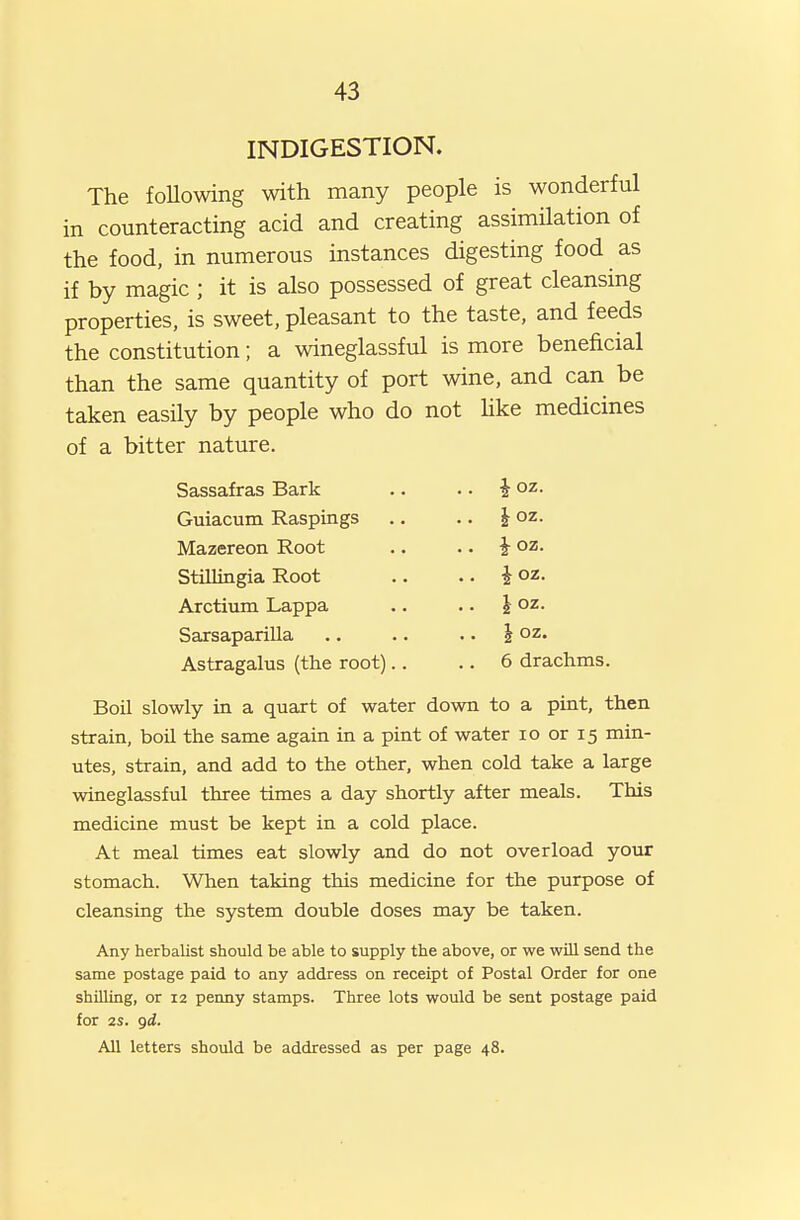 INDIGESTION. The foUowing with many people is wonderful in counteracting acid and creating assimilation of the food, in numerous instances digesting food as if by magic ; it is also possessed of great cleansing properties, is sweet, pleasant to the taste, and feeds the constitution; a wineglassful is more beneficial than the same quantity of port wine, and can be taken easily by people who do not Hke medicines of a bitter nature. Sassafras Bark Guiacum Raspings Mazereon Root Stillingia Root Arctimn Lappa Sarsaparilla Astragalus (the root) ioz. ioz. ioz. ioz. h oz. I oz. 6 drachms. Boil slowly in a quart of water down to a pint, then strain, boil the same again in a pint of water lo or 15 min- utes, strain, and add to the other, when cold take a large wineglassful three times a day shortly after meals. This medicine must be kept in a cold place. At meal times eat slowly and do not overload your stomach. When taking this medicine for the purpose of cleansing the system double doses may be taken. Any herbalist should be able to supply the above, or we will send the same postage paid to any address on receipt of Postal Order for one shilling, or 12 penny stamps. Three lots would be sent postage paid for 2S. gi. All letters should be addressed as per page 48.