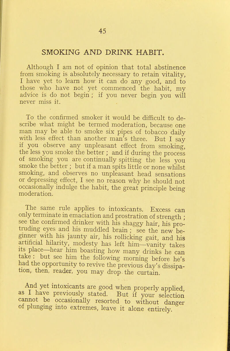 SMOKING AND DRINK HABIT. Although I am not of opinion that total abstinence from smoking is absolutely necessary to retain vitality, I have yet to learn how it can do any good, and to those who have not yet commenced the habit, my advice is do not begin ; if you never begin you will never miss it. To the confirmed smoker it would be difficult to de- scribe what might be termed moderation, because one man may be able to smoke six pipes of tobacco daily with less effect than another man's three. But I say if you observe any unpleasant effect from smoking, the less you smoke the better ; and if during the process of smoking you are continually spitting the less you smoke the better ; but if a man spits httle or none whilst smoking, and observes no unpleasant head sensations or depressing effect, I see no reason why he should not occasionally indulge the habit, the great principle being moderation. The same rule apphes to intoxicants. Excess can only terminate in emaciation and prostration of strength ; see the confirmed drinker with his shaggy hair, his pro- truding eyes and his muddled brain ; see the' new be- ginner with his jaunty air, his roUicking gait, and his artificial hilanty, modesty has left him—vanity takes Its place—hear him boasting how many drinks he can take : but see him the following morning before he's had the opportunity to revive the previous day's dissipa- tion, then, reader, you may drop the curtain. And yet intoxicants are good when properly appHed as I have previously stated. But if your selection cannot be occasionaUy resorted to without danger of plunging into extremes, leave it alone entirely