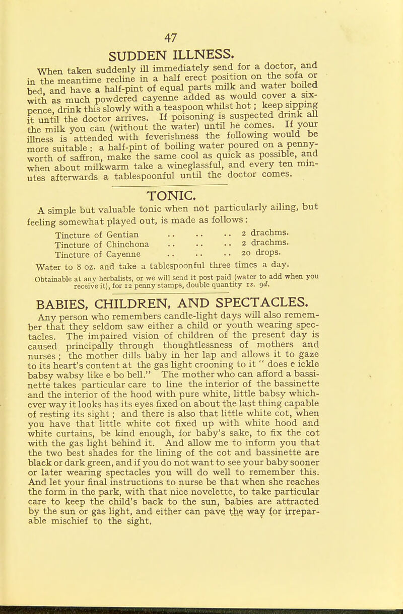 SUDDEN ILLNESS. When taken suddenly iU immediately send for a doctor and in the meantime recline in a half erect position on the sofa or bed, and have a half-pint of equal parts milk and water boded ^th as much powdered cayenne added as would cover a six- pence, drink this slowly with a teaspoon whilst hot; keep sippmg it until the doctor arrives. If poisoning is suspected dnnk aU the milk you can (without the water) until he comes. If /our iUness is attended with feverishness the foUowmg would be more suitable : a half-pint of boiling water poured on a penny- worth of saffron, make the same cool as quick as possible, and when about mUkwarm take a wineglassful, and every ten min- utes afterwards a tablespoonful until the doctor comes. TONIC. A simple but valuable tonic when not particularly ailing, but feehng somewhat played out. is made as follows : Tincture of Gentian 2 drachms. Tincture of Chinch ona 2 drachms. Tincture of Cayenne 20 drops. Water to 8 oz. and take a tablespoonful three times a day. Obtainable at any herbalists, or we will send it post paid (water to add when you receive it), for 12 penny stamps, double quantity is. gd. BABIES, CHILDREN, AND SPECTACLES. Any person who remembers candle-light days will also remem- ber that they seldom saw either a child or youth wearing spec- tacles. The impaired vision of children of the present day is caused principally through thoughtlessness of mothers and nurses ; the mother dills baby in her lap and allows it to gaze to its heart's content at the gas light crooning to it  does e ickle babsy wabsy like e bo bell. The mother who can afford a bassi- nette takes particular care to line the interior of the bassinette and the interior of the hood with pure white, little babsy which- ever way it looks has its eyes fixed on about the last thing capable of resting its sight; and there is also that little white cot, when you have that little white cot fixed up with white hood and white curtains, be kind enough, for baby's sake, to fix the cot with the gas Ught behind it. And allow me to inform you that the two best shades for the lining of the cot and bassinette are black or dark green, and if you do not want to see your baby sooner or later wearing spectacles you will do well to remember this. And let your final instructions to nurse be that when she reaches the form in the park, with that nice novelette, to take particular care to keep the child's back to the sun, babies are attracted by the sun or gas light, and either can pavQ t^ie way ioi irrepar- able mischief to the sight.