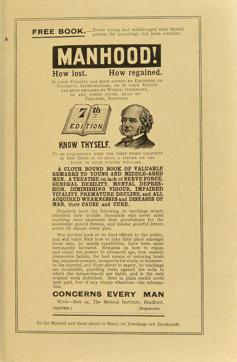 f DEC RDniC Every young and middle-aged man should rnCCi 0\^\^w\t possess the knowledge this book contains. M AH HOOD! How lost. How regained. If your Vitality has been sapped by Excesses, or Youthful Indiscretions, or if your Vigour HAS BEEN impaired BY WORRY, OVERWORK, or any other cause, read my Treatise, Manhood. To BE ACQUAINTED WITH THE FIRST EIGHT CHAPTERS IN THIS Book is to have a finger on the PULSE OF YOUR FUTURE WELFARE. A CLOTH BOUND BOOK OP VALUABLE REMARKS TO YOUNG AND MIDDLE-AGED MEN. A TREATISE on lack of NERVE FORCE, GENERAL DEBILITY, MENTAL DEPRES- SION, DIMINISHING VIGOUR, IMPAIRED VITAUTY, PREMATURE DECLINE, and ALL ACQUIRED WEAKNESSES and DISEASES OF MAN, their CAUSE and CURE. Hundreds have (by following its teachings alone) reinedled their trouble, thousands who never ailed anything have expressed their gratefulness for the knowledge gained therein, and similar grateful letters arrive by almost every post. Was the first book of its kind offered to the public, and will teach Men how to take their place amongst those who, by manly capabilities, have been more fortunately favoured. Remarks on how to regain and retain the powers to advanced age, how remedy Generative failure, the best means of restoring brain fag, impaired memory, incapacity for study or business; to the married, and those about to marry, its teachings are invaluable, guarding them against the evils to which the inexperienced are liable, and is the only original work published. Sent in plain sealed cover post paid, free of any charge whatever—the informa- tion CONCERNS EVERY MAN Write—Box 94, The Medical Institute, Bradford. Copyrigit.] tEeglstered. To the Married and those about to Marry its Teachings are Invaluable.