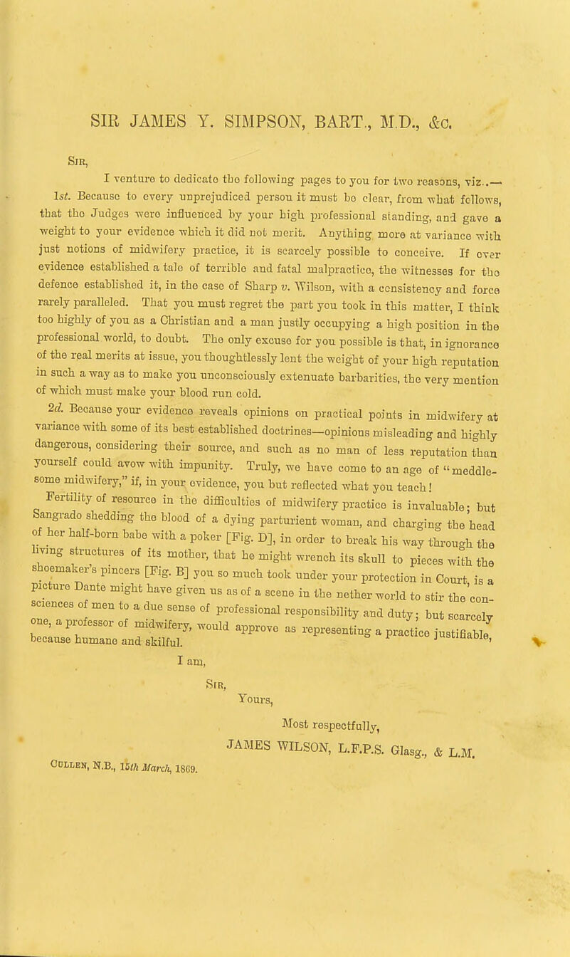 SIR JAMES Y. SIMPSON, BART., M.D., &g. Sir, I venture to dedicate tbo following pages to you for two reasons, viz.. 1st. Becanso to every nnprejudiced person it must bo clear, from what fellows, that tho Judges were influenced by your bigli professional standing, and gave a weight to your evidence which it did not merit. Anything more at variance wi^li just notions of midwifery practice, it is scarcely possible to conceive. If ever evidence established a tale of terrible and fatal malpractice, the witnesses for tho defence established it, in tho case of Sharp v. AVilson, with a consistency and force rarely paralleled. That you must regret the part you took in this matter, I think too highly of you as a Christian and a man justly occupying a high position in the professional world, to doubt. The only excuse for you possible is that, in ignorance of the real merits at issue, you thoughtlessly lent the weight of your high reputation in such a way as to make you unconsciously extenuate barbarities, tho very mention of which must make your blood run cold. 2c?. Because your evidence reveals opinions on practical points in midwifery at vai-iance with some of its best established doctrines-opinions misleading and highly dangerous, considering their source, and such as no man of less rep°utation than yourself could avow with impunity. Truly, we have come to an age of meddle- some midwifery, if, in your evidence, you but reflected what you teach! Fertility of resource in the difiiculties of midwifery practice is invaluable- but Sangrado shedding the blood of a dying parturient woman, and charging the head of her half-born babe with a poker [Fig. D], in order to break his way through the hvang structures of its mother, that he might wrench its skull to pieces wilh the shoemakers pincers [Fig. B] you so much took under your protection in Court is a picture Dante might have given us as of a scene in the nether world to stir the'con- sciences o men to a due sense of professional responsibility and duty; but scarcely ne, a p..fessor of midwifery, would approve as representing a practice just flaWe because humane and skilful. jusunaoie, I am, Sir, Tours, Slost respectfully, JAMES WILSON, L.F.P.S. Glasg., & L.M. Odllen, N.B., ISm March, 1869.