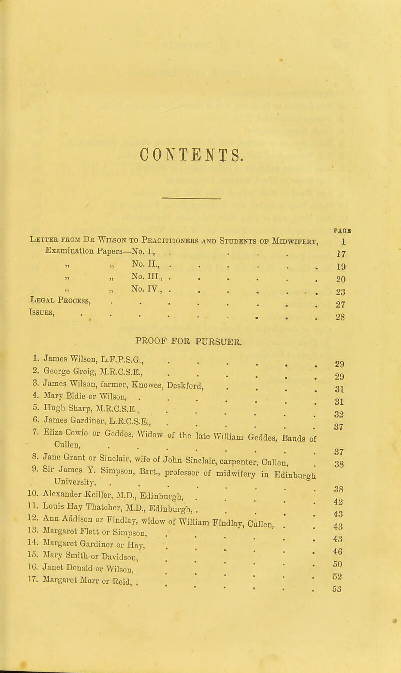 CONTENTS. Letter from Dr Wilson to Practitionehs and Students of MiDwiFERy, Examination Fapers—No. 1., „ No. II., „ No. Ill, No. IV , Legal Process, Issues, PAQB 1 17 19 20 23 27 28 10. 11. 12. 13. 14. 15. IG. 17. PROOF FOR PURSUER. James Wilson, L.F.P.S.G., George Greig, M.R.C.S.E., James Wilson, farmer, Knowes, Deskford, Mary Bidie or Wilson, .... Hugh Sharp, M.R.O.S.E, James Gardiner, L.R.C.S.E., Eliza Cowie or Geddes, Widow of tho late William Geddes, Bauds of Gullen, Jano Grant or Sinclair, wife of John Sinclair, carpenter, Cullen, Sir James Y. Simpson, Bart., professor of midwifery in Edinburgh University, ... Alexander Keiller, M.D., Edinburgh, Louis Hay Thatcher, M.D., Edinburgh, . Ann Addison or Findlay, widow of William Findlay, Cullen, Margaret Flett or Simpson, Margaret Gardiner or Hav, Mary Smith or Davidson, Janet Donald or Wilson, Margaret Marr or Roid. . 29 29 31 31 32 37 37 38 38 42 43 43 43 46 50 52 53