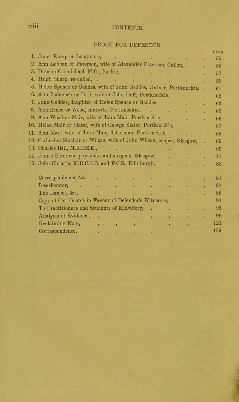 viii PROOF FOR DEFENDER. PAOH 1. Janot Komp or Longmoro, 55 2. Ann Lobban or Paterson, wife of Alexander Paterson, Cullen, . . 66 3. Duncan Carmiohael, M.D., Buckie, . . . . .57 4. Hugh Sharp, re-called, 59 5. Helen Spence or Geddes, -wife of John Geddes, vintner, Portknockie, . 61 6. Ann Badenoch or Duff, wife of John Duff, Portknockie, . . 62 7. Jane Geddes, daughter of Helen Spence or Geddes, . . .63 8. Ann Bruce or Wood, midwife, Portknockie, . . . .63 9. Ann Wood or Mair, wife of John Mair, Portknockie, . . .66 10. Helen Mair or Slater, wife of George Slater, Portknockie, . 67 11. Ann Mair, wife of John Mair, fisherman, Portknockie, . . 12. Catherine Sinclair or Wilson, wife of John Wilson, cooper, Glasgow, . 69 13. Charles Bell, M.R.C.S.E., ...... 69 14. James Paterson, physician and surgeon, Glasgow, . . . 77 15. John Christie, M.R.C.S.E. and F.C.S., Edinburgh, . , . 80 . Correspondence, &c., . . . . . . ,81 Interlocutor, ........ 87 The Lancet, &o., . . . . ... 88 Copy of Certifl-cates in Favour of Defender's Witnesses, . . 91 To Practitioners and Students of Midwifery, , . , ,95 Analysis of Evidence, 96 Reclaiming Note, ... . . 121 Correspondence, . ; . . 129