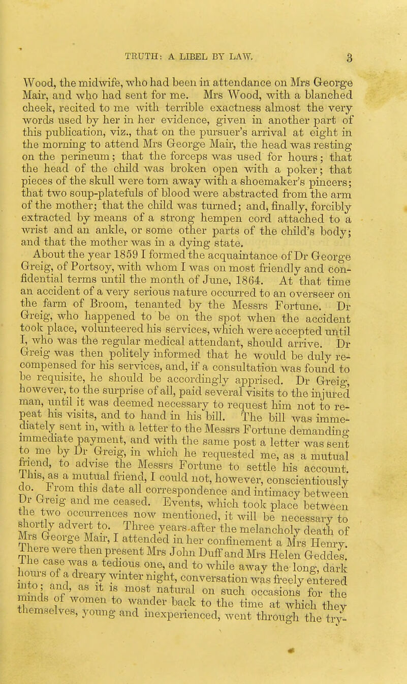 Wood, the michvife, who had been in attendance on Mrs George Mair, and who had sent for me. Mi-s Wood, with a blanched cheek, recited to me Avith terrible exactness almost the very- words used by her in her evidence, given in another part of this publication, viz., that on the pursuer's arrival at eight in the morning to attend Mrs George Man-, the head was resting on the perineum; that the forceps was used for houi'S; that the head of the child was broken open with a poker; that pieces of the skull were torn away with a shoemaker's pincers; that two soup-platefuls of blood were abstracted from the arm of the mother; that the child was turned; and, finally, forcibly extracted by means of a strong hempen cord attached to a wist and an ankle, or some other parts of the child's body; and that the mother was in a dying state. About the year 1859 I formed the acquaintance of Dr George Greig, of Portsoy, with whom I was on most friendly and con- fidential terms until the month of Jime, 1864. At that time an accident of a very serious natm-e occurred to an overseer on the farm of Broom, tenanted by the Messrs Fortune. Dr Greig, who happened to be on the spot when the accident took place, volunteered his services, which were accepted imtil I, who was the regular medical attendant, should arrive. Dr Greig was then politely informed that he woiild be duly re- compensecl for Ms services, and, if a consultation was found to be requisite, he should be accordingly apprised. Dr Greio-, however,_to the surprise of all, paid several visits to the injured man, until it was deemed necessary to request him not to re- peat his visits, and to hand in his bill. The bill was imme- diately sent in, with a letter to the Messrs Fortune demandhio- immediate payment, and with the same post a letter was sent to me by Dr Greig, m which he requested me, as a mutual friend, to advise the Messrs Fortune to settle his account. 1 his, as a mutual friend, I could not, however, conscientiously do. irom this date all correspondence and intimacy between Ur Greig and me ceased. Events, Avhich took place between the two occurrences now mentioned, it will be necessary to shortly advert to. Three years after the melancholy deatla of Mis George Man-, I attended m her confinement a Mrs Henry i here were then present Mrs John Duff and Mrs Plelen Geddes.' i he case was a tedious one, and to wlfrle away the long, dark oms of a dreary wmter night, conversation was fi-eely entered mto ; and, as it is most natural on such occasions for the mmds of women to wander back to the time at which they themselves, young and inexperienced, went through the tv/-