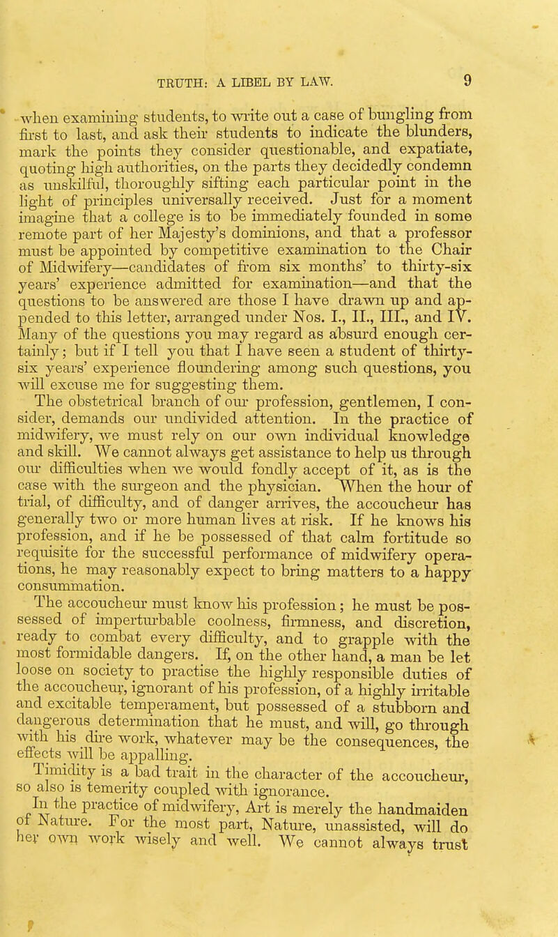 when examiDiiig students, to wiite out a case of bungling from fii-st to last, and ask their students to indicate the blunders, mark the points they consider questionable, and expatiate, quoting high authorities, on the parts they decidedly condemn as uus'killul, thoroughly sifting each particular point in the light of principles universally received. Just for a moment imagine that a college is to be immediately founded in some remote part of her Majesty's dominions, and that a professor must be appointed by competitive exammation to the Chair of Mid-svifery—candidates of from six months' to thirty-six years' experience admitted for examination—and that the questions to be answered are those I have drawn up and ap- pended to this letter, arranged under Nos. I., II., Ill,, and IV. Many of the questions yon may regard as absurd enough cer- tainly ; but if I tell jou that I have seen a student of thirty- six years' experience floundering among such questions, you Avill excuse me for suggesting them. The obstetrical branch of om- profession, gentlemen, I con- sider, demands our undivided attention. In the practice of midwifery, we must rely on our own individual knowledge and skill. We cannot always get assistance to help us through our difficulties when we would fondly accept of it, as is the case with the surgeon and the physician. When the hour of ti-ial, of difficulty, and of danger arrives, the accoucheur has generally two or more human lives at risk. If he knows his profession, and if he be possessed of that calm fortitude so reqtiisite for the successful performance of midwifery opera- tions, he may reasonably expect to bring matters to a happy consummation. The accouchem- must know his profession; he must be pos- sessed of impertm-bable coolness, fii-mness, and discretion, ready to combat every difficulty, and to grapple with the most formidable dangers. If, on the other hand, a man be let loose on society to practise the highly responsible duties of the accoucheur, ignorant of his profession, of a highly in-itable and excitable temperament, but possessed of a stubborn and dangerous determination that he must, and Avill, go through \vith his dire work, whatever may be the consequences, the effects will be appalling. Timiclity is a bad trait in the character of the accouchem-, so also IS temerity coupled with ignorance. In the practice of midwifery, Art is merely the handmaiden ot Natm-e. For the most part, Nature, unassisted, will do her o^vn work wisely and well. We cannot always trust