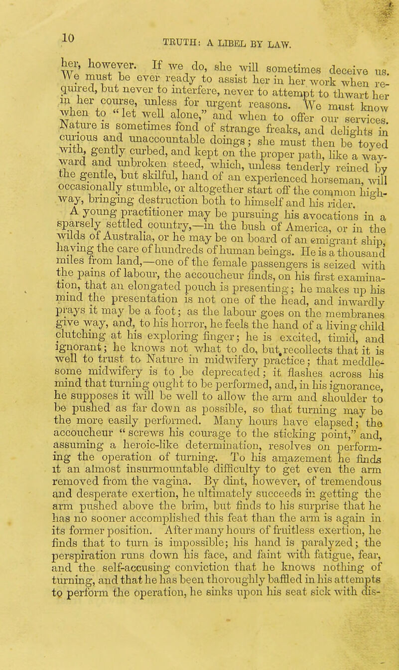 ^^Tr^- '^^1 sometimes deceive us. We must be ever ready to assist her in her work when re- gun-ed, but never to mterfere, never to attempt to thwart her her coulee, unless for m-gont reasons. Ve must knoAv when to «let well alone, and when to offer our seiW Natiu-e IS sometimes fond of strange freaks, and delights in cimous and tmaccountable domgs; she must then be toyed ^vlth gently cm-bed, and kept on the proper path, m.e a way- ward and imbroken steed, which, mJess tenderly reined bv the gentle but sldlful, hand of an experienced horseman, Avill occasionally stumble, or altogether start off the common high- way, bringmg destruction both to himself and his rider A young practitioner may be pursuing his avocations in a sparsely settled coimtry,—in the bush of America, or in the wilds ot Australia, or he may be on board of an emigrant ship ha ving the care of hundreds of Imman beings. He is a thousand miles from land,—one of the female passengers is seized with the pains of labour, the accoucheur finds, on his fii-st examuia- tion, that an elongated pouch is presenting; he makes up his mind the presentation is not one of the head, and mwardly prays it may be a foot; as the labour goes on the membranes give way, and, to his horror, he feels the hand of a Hvmg child clutching at his exploring finger; he is excited, timid, and Ignorant; he knows not what to do, but^recollects that it is well to trust to Nature ui midwifery practice; that meddle^ some midwifery is to be deprecated; it flashes across his mind that tiu-ning ought to be performed, and, in his ignorance, he supposes it will be well to allow the arm and shoulder to be pushed as far down as possible, so that turning may be the more easily performed. Many hom-s have elapsed; the accoucheur  screws his corn-age to the stickmg point, and, assuming a heroic-like determination, resolves on perform- ing the operation of turning. _ To his aniazement he finds it an almost insumiountable difficulty to get even the arm removed fi-om the vagina. By dmt, however, of tremendous and desperate exertion, he ultimately succeeds in getting the ann pushed above the brim, but finds to his surprise that he has no sooner accomplished this feat than the arm is again in. its former position. After many hours of fruitless exertion, he finds that to turn is impossible; his hand is paralyzed; the perspiration runs down his face, and faint with, fatigue, fear, and the self-accusing conviction that he knows nothing of turning, and that he has been thoroughly baffled in his attemj)ts tp perform the operation, he sinks upon liis seat sick with dis-