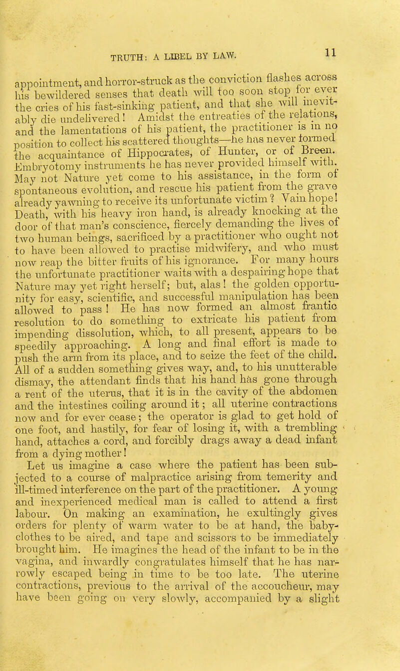 appointment, and horror-struck as the conviction flashes across hS bewildered senses that death will too soon stop tor ever the cries of his fast-sinking patient, and that she will nievit- ably die undehvered ! Amidst the entreaties of the relations, and the lamentations of his patient, the practitioner is in no position to collect Bs scattered thoughts—he has never formed the acqiiaintance of Hippoci-ates, of Hunter, or of Breen. Embryotomy instruments he has never providect himselt with. May not Nature yet come to his assistance, in the form ot ppontaneous evolution, and rescue his patient from the grave aheady yawning to receive its unfortunate victim ? Vain hope I Death, with his heavy iron hand, is already knocking at the door of that man's conscience, fiercely demanding the lives ot two human beings, sacrificed by a practitioner who ought not to have been allowed to practise midwifery, and who must now reap the bitter tiaiits of his ignorance. For many homrs the unfortunate practitioner waits with a despEiiring hope that Nature may yet right herself; but, alas! the golden opportu- nity for easy, scientific, and successful manipulation has been alloAved to' pass I He has now formed an almost trantio resolution to do something to extricate his patient fi-om impending dissolution, wliich, to all present, appears to be speedily approaching. A long and final effort is made to push the arm fi-om its j)lace, and to seize the feet of the child. All of a sudden something gives way, and, to his unutterable dismay, the attendant finds that his hand has gone thi'ough a rent of the uterus, that it is ua the cavity of the abdomen and the uitestines coiling arormd it; all uteiine contractions now and for ever cease; the operator is glad to get hold of one foot, and hastily, for fear of losing it, with a trenablin^ hand, attaches a cord, and forcibly drags away a dead infant from a dying mother! Let us imagine a case where the patient has been sub- jected to a coruse of malpractice arising from temerity and ill-timed interference on the part of the practitioner. A young and inexperienced medical man is called to attend a first labom\ On making an examuiation, he exultingly gives orders for plenty of warm water to be at hand, the baby- clothes to be aired, and tape and scissors to be immediately brought him. He imagines the head of the infant to be in the vagina, and inwardly congratulates himself that he has narr rowly escaped being in time to be too late. The uterine contractions, previous to the arrival of the accoucheur, may have been going on very slowly, accompanied by a slight