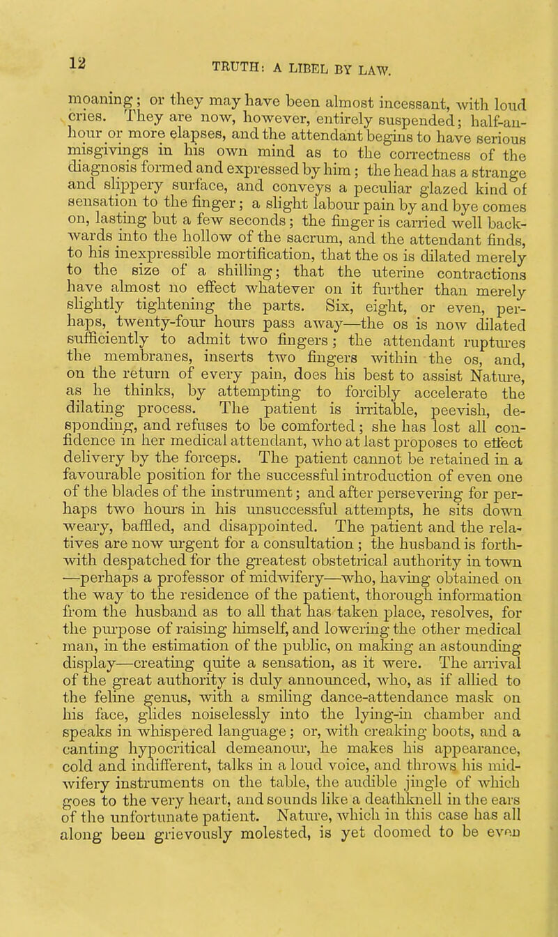 moaning; or they may have been almost incessant, with loud .cries. They are now, however, entirely suspended; half-an- hour or more elapses, and the attendant begins to have serious misgivings in his own mind as to the con-ectness of the diagnosis formed and expressed by him; the head has a strange and slippery surface, and conveys a peculiar glazed kind of sensation to the finger; a slight labour pain by and bye comes on, lasting but a few seconds; the finger is carried well back- Avards into the hollow of the sacrum, and the attendant finds, to his inexpressible mortification, that the os is dilated merely to the size of a shilling; that the uterine contractions have almost no effect whatever on it further than merely slightly tightening the parts. Six, eight, or even, per- haps,_ twenty-four hours pass away—the os is now dilated sufficiently to admit two fingers; the attendant ruptures the membranes, inserts two fingers within the os, and, on the return of every pain, does his best to assist Nature, as he thinks, by attempting to forcibly accelerate the dilating process. The patient is irritable, peevish, de- sponding, and refuses to be comforted; she has lost all con- fidence in her medical attendant, who at last proposes to etiect delivery by the forceps. The patient cannot be retained in a favourable position for the successful introduction of even one of the blades of the instrument; and after persevering for per- haps two hours in his unsuccessful attempts, he sits down weary, baffled, and disappointed. The patient and the rela- tives are now urgent for a consultation ; the husband is forth- vdth despatched for the gTcatest obstetrical authority in town —perhaps a professor of midwifery—who, having obtained on the way to the residence of the patient, thorough information from the husband as to all that has taken j)lace, resolves, for the purpose of raising liimself, and lowering the other medical man, in the estimation of the public, on making an astounding display—creating quite a sensation, as it were. The arrival of the great authority is duly announced, who, as if allied to the feline genus, with a smiling dance-attendance mask on his face, glides noiselessly into the lying-in chamber and speaks in whispered language; or, with creaking boots, and a canting hypocritical demeanour, he makes his appearance, cold and indifferent, talks in a loud voice, and throws his mid- wifery instruments on the table, the audible jingle of which goes to the very heart, and sounds like a deathknell in the ears of the unfortunate patient. Nature, which in tiiis case has all along been grievously molested, is yet doomed to be even