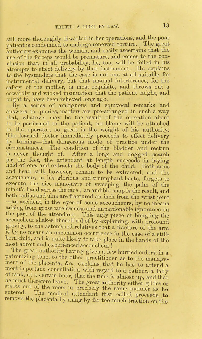 still more tliorouglily thwarted in her operations, and the poor patient is condemned to -undergo renewed torture. ^ The great authority examines the woman, and easily ascertains that the use of the forceps would be preraatm-e, and comes to the con- clusion that, in all probabihty, he, too, will be foiled in his attempts to effect delivery by that instrument. He explauis to the bystanders that the case is not one at all suitable for instrumental delivery, but that manual interference, for the safety of the mother, is most requisite, and throws out a cowardly and Avicked insinuation that the patient might, and ought to, have been relieved long ago. By a series of ambiguous and equivocal remarks and answers to queries, matters are pre-an-anged in such a way that, whatever may be the result of the operation abotit to be perfoi-med to the patient, no blame will be attached to the operator, so great is the weight of his authority. The learned doctor immediately proceeds to effect delivery by tm'ning—that dangerous mode of practice under the chcumstances. The condition of the bladder and rectum is never thought of. After a long and dogged search for the feet, the attendant at length succeeds in laying hold of one, and extracts the body of the child. Both arms and head still, however, remain to be extracted, and the accoucheur, in his glorious and triumphant haste, forgets to execute the nice manoeuvre of sweepmg the palm of the infant's hand across the face; an audible snap is the result, and both radius and uhia are fi-actm-ed an inch from the wiist joint —an accident, in the eyes of some accoucheurs, by no means ansmg from gross carelessness and unpardonable ignorance on the part of the attendant. This ugly piece of bungling the accoucheur shakes hunself rid of by explaming, with profound gravity, to the astonished relatives that a fracture of the arm is by no means an uncommon occurrence in the case of a still- born child, and is qiiite Hkely to take place in the hands of the most adroit and experienced accoucheur ! The great authority having given a few hurried orders, in a patronizing tone, to the other practitioner as to the manage- ment _ot the placenta, &c., explains that he has to attend a most important consultation with regard to a patient, a lady ot rank at a certain hour, that the time is almost up, and that he must therefore leave. The great authority either glides or staiKs out ot the room m precisely the same mamier as ho entered. The medical attendant fh-st called proceeds to remove *he placenta by usmg by far too much traction on the