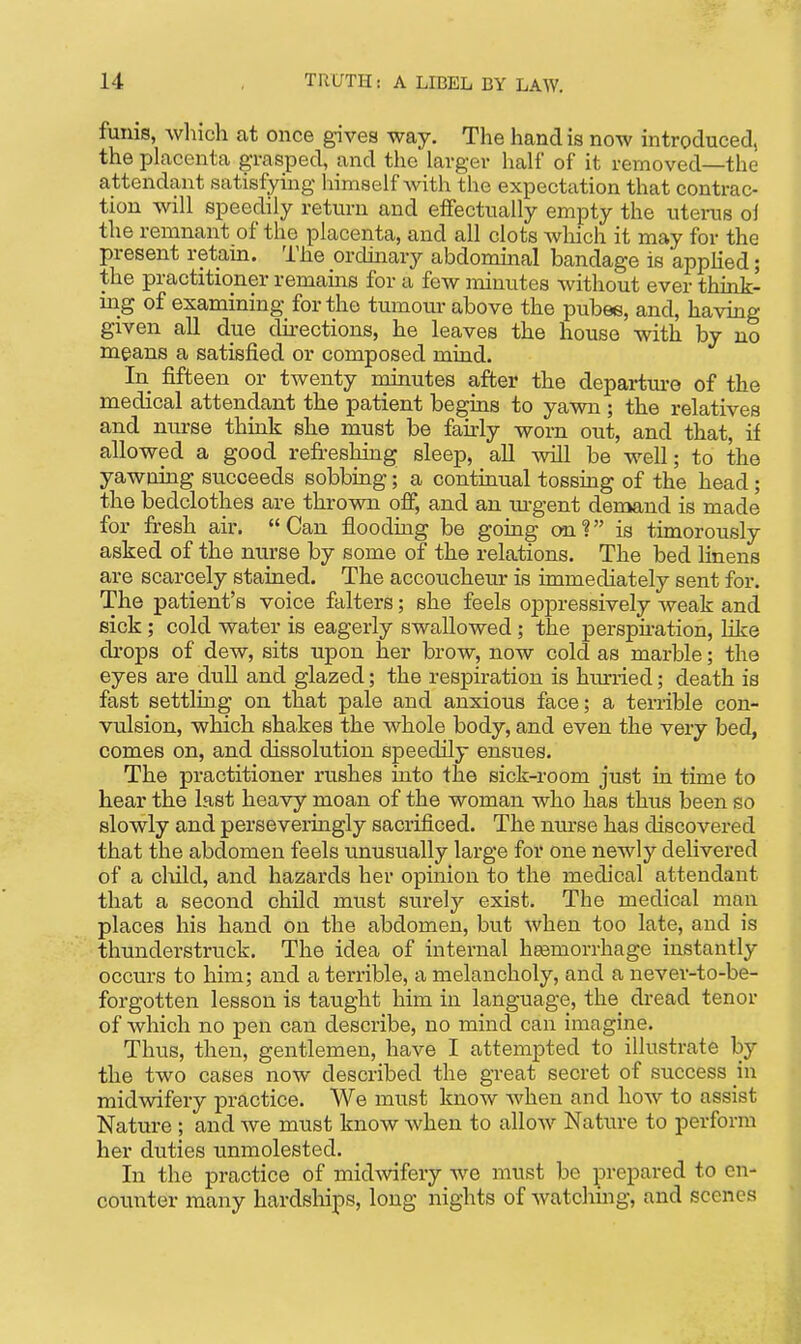 funis, which at once gives way. The hand is now introduced, the placenta grasped, and the larger half of it removed—the attendant satisfyhig himself Avith the expectation that contrac- tion will speedily return and effectually empty the uterus oi the remnant of the placenta, and all clots which it may for the present retain. The ordinary abdommal bandage is applied; the practitioner remains for a few minutes without ever think- m_g of examining for the tumom-above the pubee, and, having given all due dii-ections, he leaves the house with by no means a satisfied or composed mind. In fifteen or twenty minutes after the departure of the medical attendant the patient begins to yawn ; the relatives and nurse think she must be fairly worn out, and that, if allowed a good refreshing sleep, aU will be well; to the yawning succeeds sobbing; a continual tossing of the head; the bedclothes are thrown off, and an m-gent demand is made for fresh air. Can flooding be going an? is timorously asked of the nurse by some of the relations. The bed linens are scarcely stained. The accoucheur is immediately sent for. The patient's voice falters; she feels oppressively weak and fiick; cold water is eagerly swallowed; the perspu-ation, like di-ops of dew, sits upon her brow, now cold as marble; the eyes are dull and glazed; the respiration is hiurried; death is fast settling on that pale and anxious face; a terrible con- vulsion, which shakes the whole body, and even the very bed, comes on, and dissolution speedily ensues. The practitioner rushes into the sick-room just in time to hear the last heavy moan of the woman who has thus been so slowly and perseveringly sacrificed. The nm-se has discovered that the abdomen feels unusually large for one newly delivered of a child, and hazards her opinion to the medical attendant that a second child must surely exist. The medical man places his hand on the abdomen, but when too late, and is thunderstruck. The idea of internal heemorrhage instantly occurs to him; and a terrible, a melancholy, and a never-to-be- forgotten lesson is taught him in language, the dread tenor of which no pen can describe, no mind can imagine. Thus, then, gentlemen, have I attempted to illustrate by the two cases now described the great secret of success in midwifery practice. We must know when and how to assist Nature ; and we must know when to allow Nature to perform her duties unmolested. In the practice of midwifery we must be prepared to en- counter many hardships, long nights of watching, and scenes